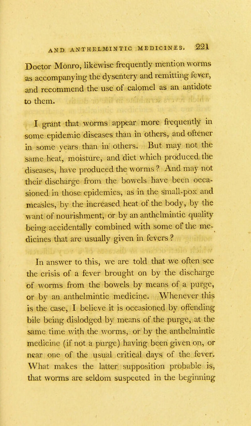 Doctor Monro, likewise frequently mention worms as accompanying the dysentery and remitting fever, and recommend the use of calomel as an antidote to them. I grant that worms appeal* more frequently in some epidemic diseases than in others, and oftener in some years than in others. But may not the same heat, moisture, and diet which produced,the diseases, have produced the worms ? And may not their discharge from the bowels have been occa- sioned in those epidemics, as in the small-pox and measles, by the increased heat of the body, by the want of nourishment, or by an anthelmintic quality being accidentally combined with some of the me- dicines that are usually given in fevers ? In answer to this, we are told that we often see the crisis of a fever brought on by the discharge of worms from the bowels by means of a purge, or by an anthelmintic medicine. Whenever this is the case, I believe it is occasioned by offending bile being dislodged by means of the purge, at the same time with the worms, or by the anthelmintic medicine (if not a purge) having been given on, or near one of the usual critical days of the fever. What makes the latter supposition probable is, that worms are seldom suspected in the beginning