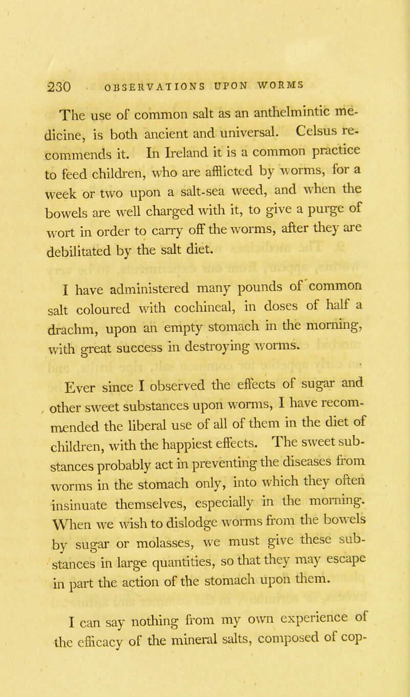 The use of common salt as an anthelmintic me- dicine, is both ancient and universal. Celsus le- commends it. In Ireland it is a common practice to feed children, who are afflicted by worms, for a week or two upon a salt-sea weed, and when the bowels are well charged with it, to give a purge of wort in order to carry off the worms, after they are debilitated by the salt diet. I have administered many pounds of common salt coloured with cochineal, in doses of half a drachm, upon an empty stomach in the morning, with great success in destroying worms. Ever since I observed the effects of sugar and other sweet substances upon worms, I have recom- mended the liberal use of all of them in the diet of children, with the happiest effects. The sweet sub- stances probably act in preventing the diseases h om worms in the stomach only, into which they orten insinuate themselves, especially in the morning. When we wish to dislodge worms from the bon els by sugar or molasses, we must give these sub- stances in large quantities, so that they may escape in part the action of the stomach upon them. I can say nothing from my own experience of the efficacy of the mineral salts, composed of cop-