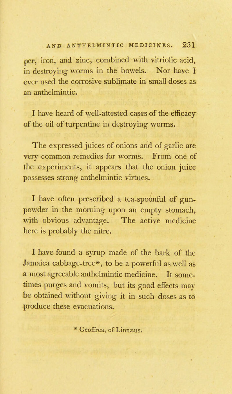 per, iron, and zinc, combined with vitriolic acid, in destroying worms in the bowels. Nor have I ever used the corrosive sublimate in small doses as an anthelmintic. I have heard of well-attested cases of the efficacy of the oil of turpentine in destroying worms. The expressed juices of onions and of garlic are very common remedies for worms. From one of the experiments, it appears that the onion juice possesses strong anthelmintic virtues. I have often prescribed a tea-spoonful of gun- powder in the morning upon an empty stomach, with obvious advantage. The active medicine here is probably the nitre. I have found a syrup made of the bark of the Jamaica cabbage-tree*, to be a powerful as well as a most agreeable anthelmintic medicine. It some- times purges and vomits, but its good effects may be obtained without giving it in such doses as to produce these evacuations. * Geoffrea, of Linnreus.
