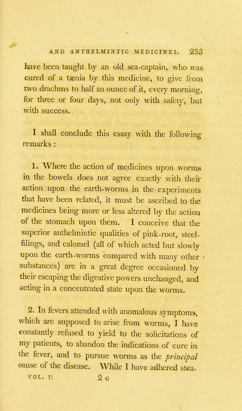 have been taught by an old sea-captain, who was cured of a tasnia by this medicine, to give from two drachms to half an ounce of it, every morning, for three or four days, not only with safety, but with success. I shall conclude this essay with the following remarks : 1. Where the action of medicines upon worms in the bowels does not agree exactly with their action upon the earth-worms in the experiments that have been related, it must be ascribed to the medicines being more or less altered by the action of the stomach upon them. I conceive that the superior anthelmintic qualities of pink-root, steel- filings, and calomel (all of which acted but slowly upon the earth-worms compared with many other ■ substances) are in a great degree occasioned by their escaping the digestive powers unchanged, and acting in a concentrated state upon the worms. 2. In fevers attended with anomalous symptoms, which are supposed to arise from worms, I have constantly refused to yield to the solicitations of my patients, to abandon the indications of cure in the fever, and to pursue worms as the principal oause of the disease. While I have adhered stea-r vol. r. 2 c