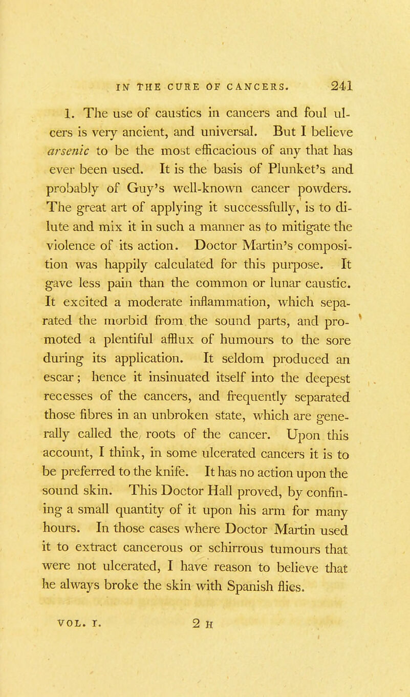 1. The use of caustics in cancers and foul ul- cers is very ancient, and universal. But I believe arsenic to be the most efficacious of any that has ever been used. It is the basis of Plunket’s and probably of Guy’s well-known cancer powders. The great art of applying it successfully, is to di- lute and mix it in such a manner as to mitigate the violence of its action. Doctor Martin’s composi- tion was happily calculated for this purpose. It gave less pain than the common or lunar caustic. It excited a moderate inflammation, which sepa- rated the morbid from the sound parts, and pro- moted a plentiful afflux of humours to the sore during its application. It seldom produced an escar; hence it insinuated itself into the deepest recesses of the cancers, and frequently separated those fibres in an unbroken state, which are uene- rally called the, roots of the cancer. Upon this account, I think, in some ulcerated cancers it is to be preferred to the knife. It has no action upon the sound skin. This Doctor Hall proved, by confin- ing a small quantity of it upon his arm for many hours. In those cases where Doctor Martin used it to extract cancerous or schirrous tumours that were not ulcerated, I have reason to believe that he always broke the skin with Spanish flies. 2 h vol. r.