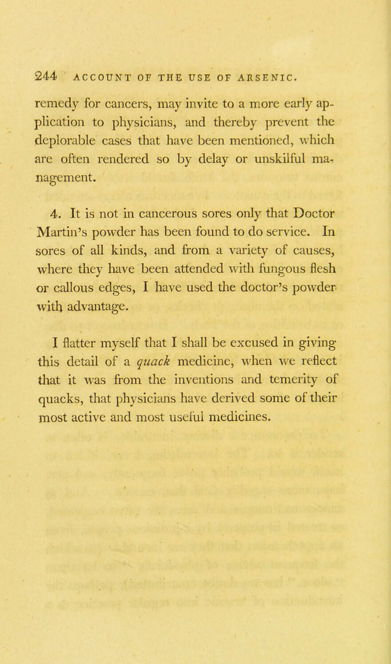 remedy for cancers, may invite to a more early ap- plication to physicians, and thereby prevent the deplorable cases that have been mentioned, which are often rendered so by delay or unskilful ma- nagement. 4. It is not in cancerous sores only that Doctor Martin’s powder has been found to do service. In sores of all kinds, and from a variety of causes, where they have been attended with fungous flesh or callous edges, I have used the doctor’s powder with advantage. I flatter myself that I shall be excused in giving this detail of a quack medicine, when we reflect that it wras from the inventions and temerity of quacks, that physicians have derived some of their most active and most useful medicines.