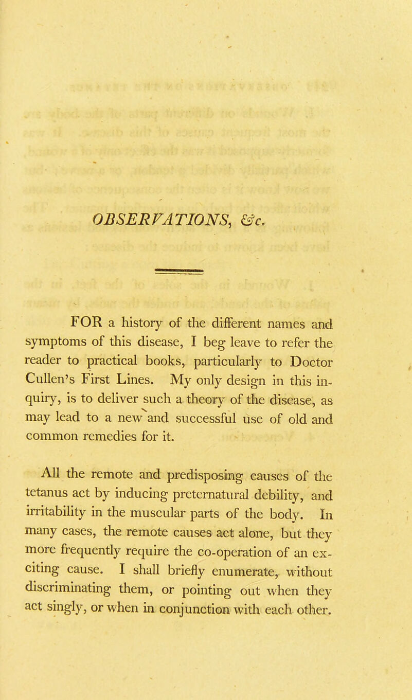 FOR a history of the different names and symptoms of this disease, I beg leave to refer the reader to practical books, particularly to Doctor Cullen’s First Lines. My only design in this in- quiry, is to deliver such a theory of the disease, as may lead to a new and successful use of old and common remedies for it. All the remote and predisposing causes of the tetanus act by inducing preternatural debility, and irritability in the muscular parts of the body. In many cases, the remote causes act alone, but they more frequently require the co-operation of an ex- citing cause. I shall briefly enumerate, without discriminating them, or pointing out when they act singly, or when in conjunction with each other.