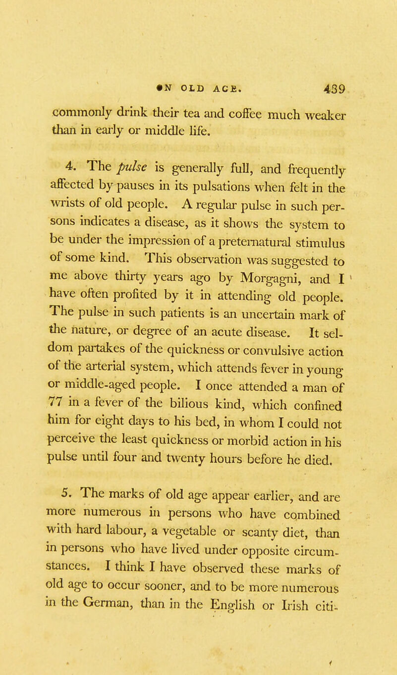 commonly drink their tea and coffee much weaker than in early or middle life. 4. The pulse is generally full, and frequently affected by pauses in its pulsations when felt in the wrists of old people. A regular pulse in such per- sons indicates a disease, as it shows the system to be under the impression of a preternatural stimulus of some kind. This observation was suggested to me above thirty years ago by Morgagni, and I ‘ have often profited by it in attending old people. The pulse in such patients is an uncertain mark of the nature, or degree of an acute disease. It sel- dom partakes of the quickness or convulsive action of the arterial system, which attends fever in young or middle-aged people. I once attended a man of 77 in a fever of the bilious kind, which confined him for eight days to his bed, in whom I could not perceive the least quickness or morbid action in his pulse until four and twenty hours before he died. 5. The marks of old age appear earlier, and are more numerous in persons who have combined with hard labour, a vegetable or scanty diet, than in persons who have lived under opposite circum- stances. I think I have observed these marks of old age to occur sooner, and to be more numerous in the German, than in the English or Irish citi- i