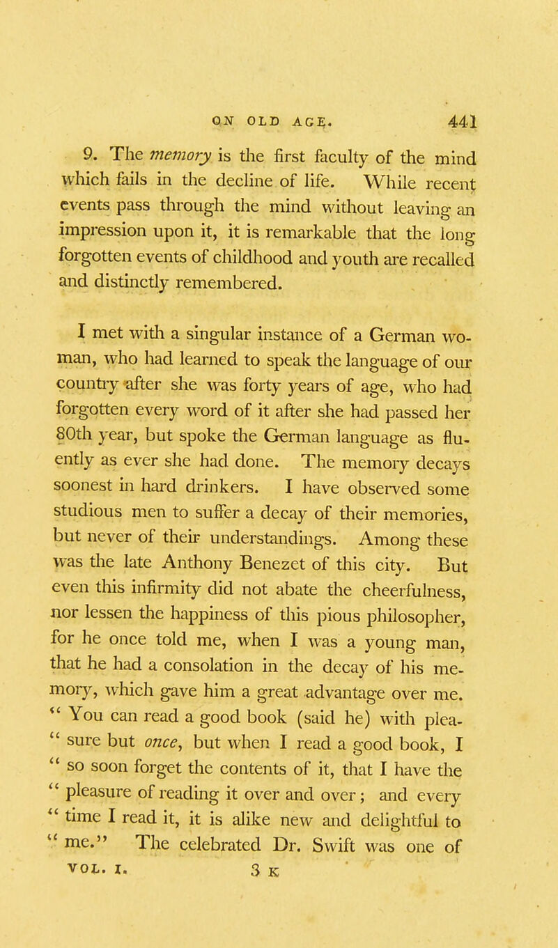 9. The memory is the first faculty of the mind which fails in the decline of life. While recent events pass through the mind without leaving an impression upon it, it is remarkable that the long forgotten events of childhood and youth are recalled and distinctly remembered. I met with a singular instance of a German wo- man, who had learned to speak the language of our country after she was forty years of age, who had forgotten every word of it after she had passed her 80th year, but spoke the German language as flu- ently as ever she had done. The memory decays soonest in hard drinkers. I have observed some studious men to suffer a decay of their memories, but never of their understandings. Among these was the late Anthony Benezet of this city. But even this infirmity did not abate the cheerfulness, nor lessen the happiness of this pious philosopher, for he once told me, when I was a young man, that he had a consolation in the decay of his me- moiy, which gave him a great advantage over me. “ You can read a good book (said he) with plea- “ sure but once, but when I read a good book, I “ so s°on forget the contents of it, that I have the pleasure of reading it over and over; and every “ time I read it, it is alike new and delightful to u nae.” 1 he celebrated Dr. Swift was one of 3 K VOL. I.