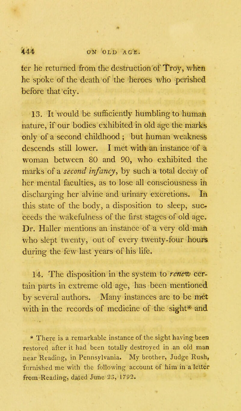ter he returned from the destruction of Troy, when he spoke of the death of the heroes who perished before that city. 13. It would be sufficiently humbling to human nature, if our bodies exhibited in old age the marks only of a second childhood ; but human weakness descends still lower. I met with an instance of a woman between 80 and 90, who exhibited the marks of a second infancy, by such a total decay of her mental faculties, as to lose all consciousness in discharging her alvine and urinary excretions. In this state of the body, a disposition to sleep, suc- ceeds the wakefulness of the first stages of old age. Dr. Haller mentions an instance of a very old mail who slept twenty, out of every twenty-four hours during the few last years of his life. 14. The disposition in the system to renew cer- tain parts in extreme old age, has been mentioned by several authors. Many instances are to be met with in the records of medicine of the sight* and * There is a remarkable instance of the sight having been restored after it had been totally destroyed in an old man near Reading, in Pennsylvania. My brother, Judge Rush, furnished me with the following account of him in a letter from-Reading, dated June 23, 1792.
