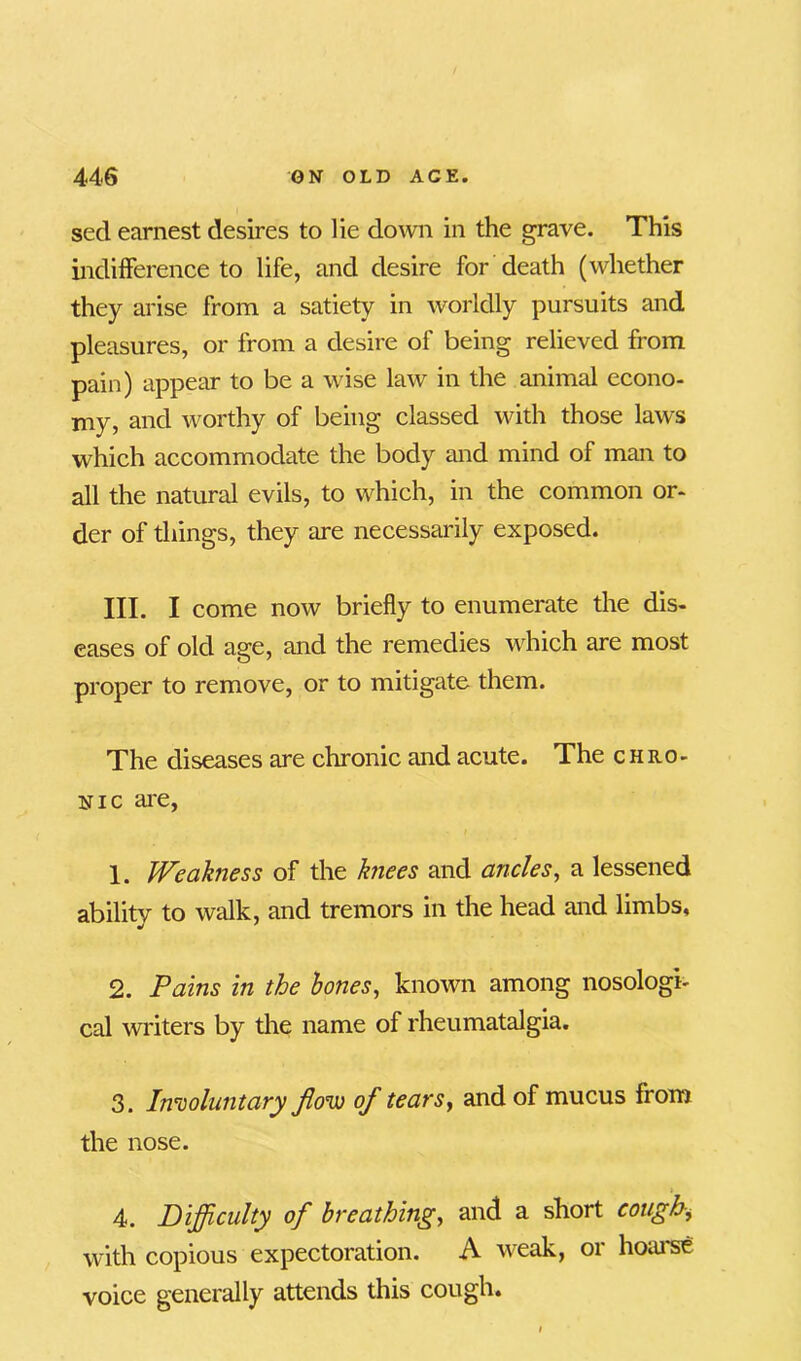 sed earnest desires to lie down in the grave. This indifference to life, and desire for death (whether they arise from a satiety in worldly pursuits and pleasures, or from a desire of being relieved from pain) appear to be a wise law in the animal econo- my, and worthy of being classed with those laws which accommodate the body and mind of man to all the natural evils, to which, in the common or- der of things, they are necessarily exposed. III. I come now briefly to enumerate the dis- eases of old age, and the remedies which are most proper to remove, or to mitigate them. The diseases are chronic and acute. The chro- nic are, 1. Weakness of the knees and ancles, a lessened ability to walk, and tremors in the head and limbs, 2. Pains in the bones, known among nosologi- cal writers by the name of rheumatalgia. 3. Involuntary fow of tears, and of mucus from the nose. 4. Difficulty of breathing, and a short cough, with copious expectoration. A weak, or hoarse voice generally attends this cough.