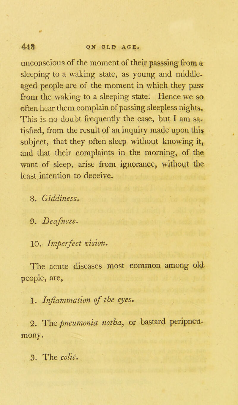 unconscious of the moment of their passsing from a sleeping to a waking state, as young and middle- aged people are of the moment in which they pass from the waking to a sleeping state. Hence we so often hear them complain of passing sleepless nights. This is no doubt frequently the case, but I am sa- tisfied, from the result of an inquiiy made upon this subject, that they often sleep without knowing it, and that their complaints in the morning, of the want of sleep, arise from ignorance, without the least intention to deceive. 8. Giddiness. 9. Deafness, 10. Imperfect vision. The acute diseases most common among old- people, are,. 1. Inflammation of the eyes. 2. The pneumonia notha, or bastard peripneu- mony. 3. The colic.