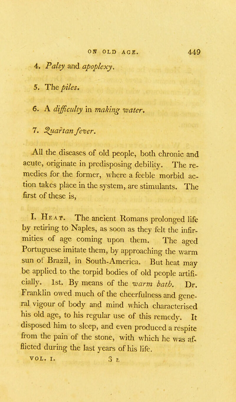 4. Palsy and apoplexy. 5. The piles. 6. A difficulty in making water. 7. Quartan fever. All the diseases of old people, both chronic and acute, originate in predisposing debility. The re- medies for the former, where a feeble morbid ac- tion takes place in the system, are stimulants. The first of these is, I. Heat. The ancient Romans prolonged life by retiring to Naples, as soon as they felt the infir- mities of age coming upon them. The aged Portuguese imitate them, by approaching the warm sun of Brazil, in South-America. But heat may be applied to the torpid bodies of old people artifi- cially. 1st. By means of the warm bath. Dr. Franklin owed much of the cheerfulness and gene- ral vigour of body and mind which characterised his old age, to his regular use of this remedy. It disposed him to sleep, and even produced a respite from the pain of the stone, with which he was af- flicted during the last years of his life. vol. i. 3 L