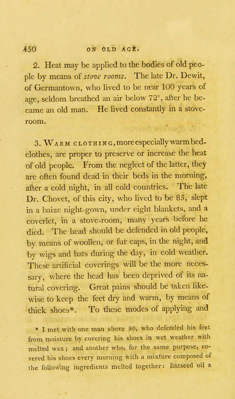 2. Heat may be applied to the bodies of old peo- ple by means of stove rooms. The late Dr. Dewit, of Germantown, who lived to be near 100 years of age, seldom breathed an air below 72°, after he be- came an old man. He lived constantly in a stove- room. 3. Warm clothing, more especially warm bed- clothes, are proper to preserve or increase the heat of old people. From the neglect of the latter, they are often found dead in their beds in the morning, after a cold night, in all cold countries. The late Dr. Chovet, of this city, who lived to be 85, slept in a baize night-gown, under eight blankets, and a coverlet, in a stove-room, many years before he died. The head should be defended in old people, by means of woollen, or fur caps, in the night, and by wigs and hats during the day, in cold weather. These artificial coverings will be the more neces- sary, where the head has been deprived of its na- tural covering. Great pains should be taken like- wise to keep the feet dry and warm, by means of thick shoes*. To these modes of applying and * I met with one man above 80, who defended his feet from moisture by covering his shoes in wet weather with melted wax; and another who, for the same purpose, co- vered his shoes every morning with a mixture composed oi the following ingredients melted together: lintseed oil a