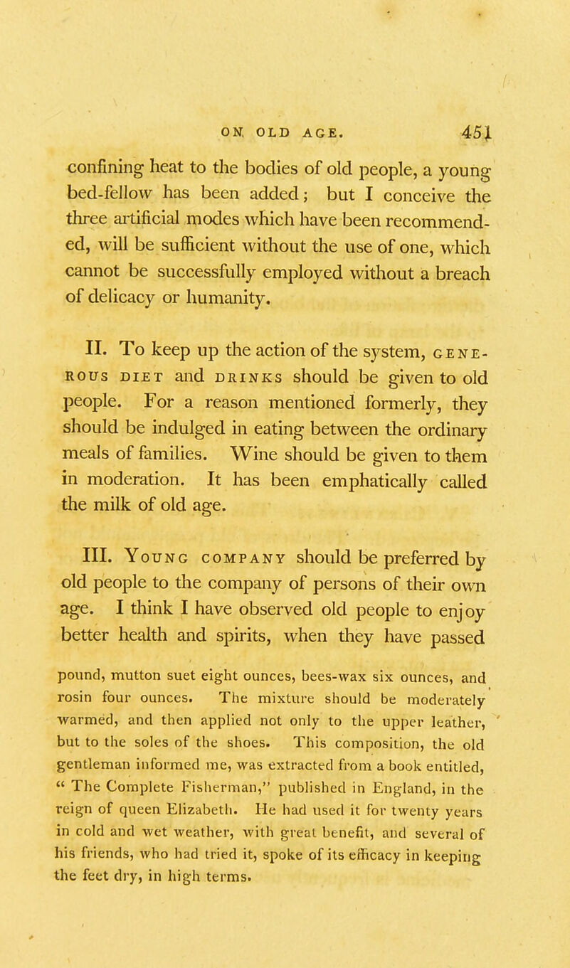 confining heat to the bodies of old people, a young bed-fellow has been added; but I conceive the three artificial modes which have been recommend- ed, will be sufficient without the use of one, which cannot be successfully employed without a breach of delicacy or humanity. II. To keep up the action of the system, gene- rous diet and drinks should be given to old people. For a reason mentioned formerly, they should be indulged in eating between the ordinary meals of families. Wine should be given to them in moderation. It has been emphatically called the milk of old age. III. Young company should be preferred by old people to the company of persons of their own age. I think I have observed old people to enjoy better health and spirits, when they have passed pound, mutton suet eight ounces, bees-wax six ounces, and rosin four ounces. The mixture should be moderately- warmed, and then applied not only to the upper leather, but to the soles of the shoes. This composition, the old gentleman informed me, was extracted from a book entitled, “ The Complete Fisherman,” published in England, in the reign of queen Elizabeth. He had used it for twenty years in cold and wet weather, with great benefit, and several of his friends, who had tried it, spoke of its efficacy in keeping the feet dry, in high terms.