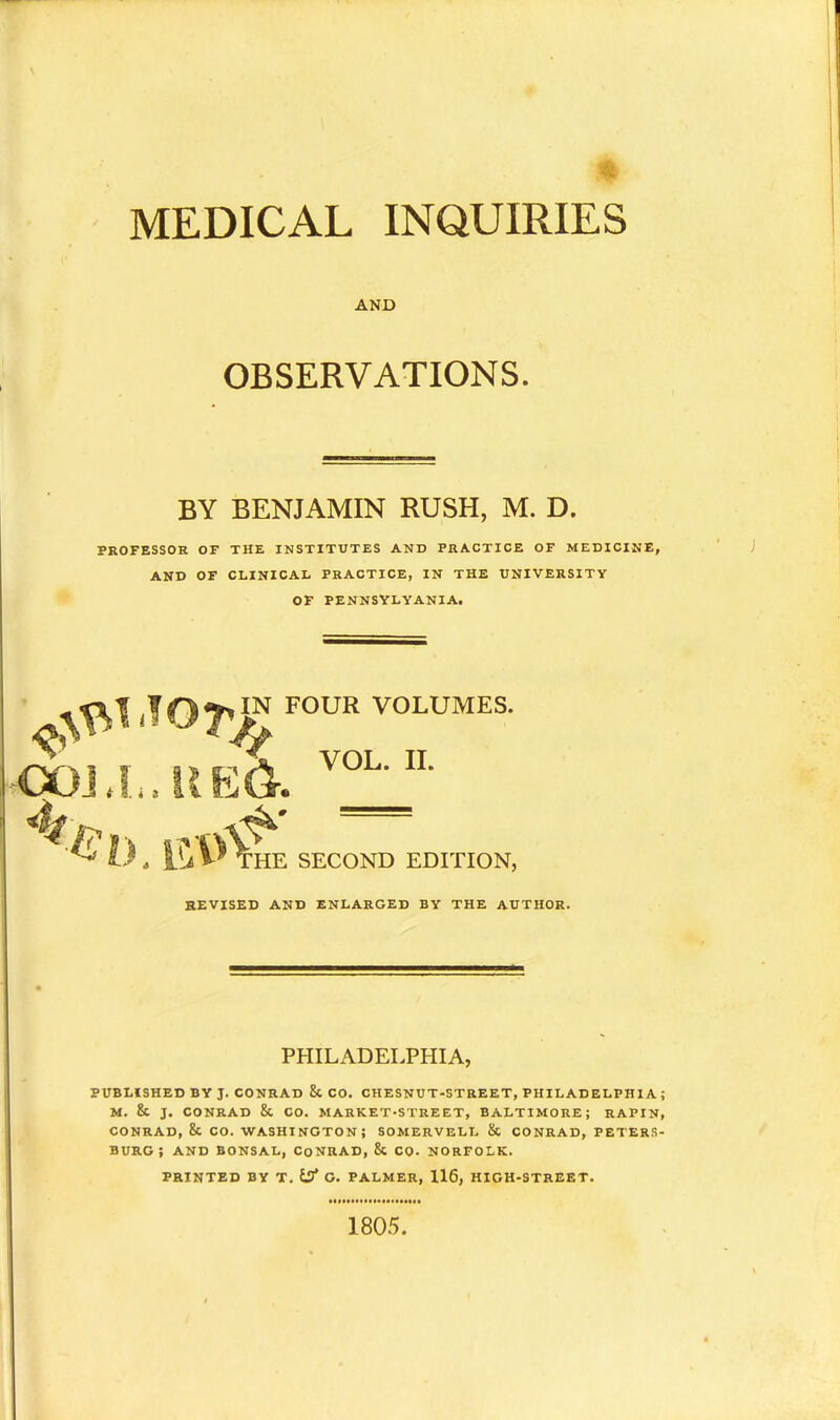 MEDICAL INQUIRIES AND OBSERVATIONS. BY BENJAMIN RUSH, M. D. PROFESSOR OF THE INSTITUTES AND PRACTICE OF MEDICINE, AND OF CLINICAL PRACTICE, IN THE UNIVERSITY OF PENNSYLVANIA. FOUR VOLUMES. COLI..UE& v^n’ &D. uvA HE SECOND EDITION, REVISED AND ENLARGED BY THE AUTHOR. PHILADELPHIA, PUBLISHED BY J. CONRAD 8c CO. CHESNUT-STREET, PHILADELPHIA; M. & J. CONRAD &. CO. MARKET-STREET, BALTIMORE; RAPIN, CONRAD, & CO. WASHINGTON; SOMERVELL & CONRAD, PETERS- BURG; AND BONSAL, CoNRAD, & CO- NORFOLK. PRINTED BY T. tj* O. PALMER, 116, HIGH-STREET. 1805