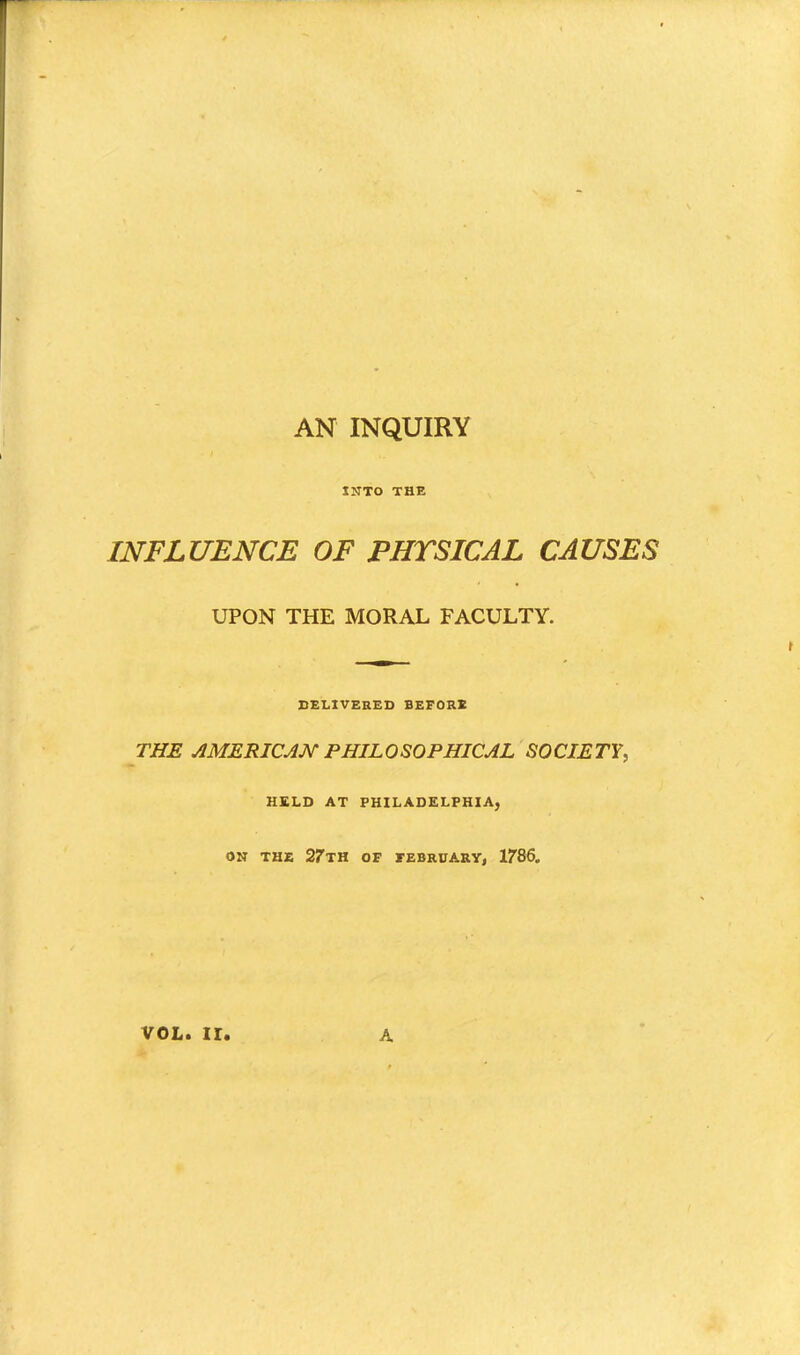 AN INQUIRY INTO THE INFLUENCE OF PHYSICAL CAUSES UPON THE MORAL FACULTY. DELIVERED BEFORE THE AMERICAN PHILOSOPHICAL SOCIETY, HELD AT PHILADELPHIA, ON THE 27TH OF FEBRUARY, 1786.