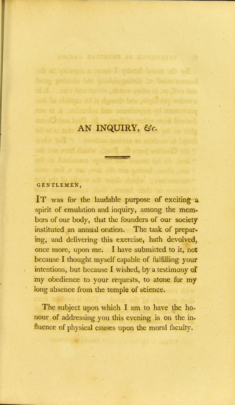 AN INQUIRY, &c. GENTLEMEN, It was for the laudable purpose of exciting a spirit of emulation and inquiry, among the mem- bers of our body, that the founders of our society instituted an annual oration. The task of prepar- ing, and delivering this exercise, hath devolved, once more, upon me. I have submitted to it, not because I thought myself capable of fulfilling your intentions, but because I wished, by a testimony of my obedience to your requests, to atone for my long absence from the temple of science. The subject upon which I am to have the ho- nour of addressing you this evening is on the in- fluence of physical causes upon the moral faculty.