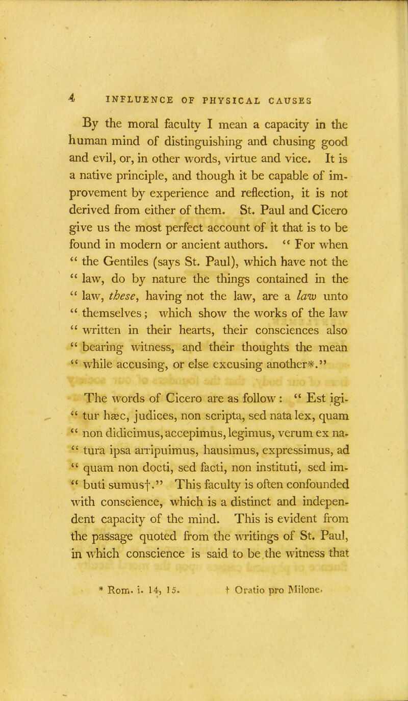 By the moral faculty I mean a capacity in the human mind of distinguishing and chusing good and evil, or, in other words, virtue and vice. It is a native principle, and though it be capable of im- provement by experience and reflection, it is not derived from either of them. St. Paul and Cicero give us the most perfect account of it that is to be found in modern or ancient authors. “ For when “ the Gentiles (says St. Paul), which have not the “ law, do by nature the things contained in the “ law, these, having not the law, are a law unto “ themselves; which show the works of the law “ written in their hearts, their consciences also “ bearing witness, and their thoughts the mean “ while accusing, or else excusing another*.” The words of Cicero are as follow : “ Est igi- “ tur hasc, judices, non scripta, sed natalex, quam “ non didicimus, accepimus, legimus, verum ex na- “ tura ipsa arripuimus, hausimus, expressimus, ad “ quam non docti, sed facti, non instituti, sed im- “ buti sumusf.” This faculty is often confounded with conscience, which is a distinct and indepen- dent capacity of the mind. This is evident from the passage quoted from the writings of St. Paul, in which conscience is said to be the witness that