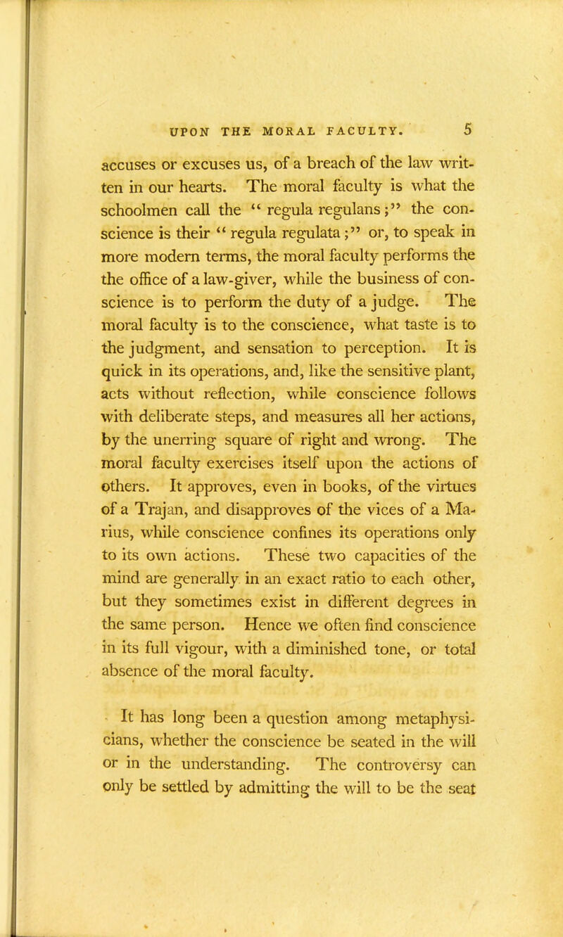 accuses or excuses us, of a breach of the law writ- ten in our hearts. The moral faculty is what the schoolmen call the “ regula regulansthe con- science is their “ regula regulataor, to speak in more modem terms, the moral faculty performs the the office of a law-giver, while the business of con- science is to perform the duty of a judge. The moral faculty is to the conscience, what taste is to the judgment, and sensation to perception. It is quick in its operations, and, like the sensitive plant, acts without reflection, while conscience follows with deliberate steps, and measures all her actions, by the unerring square of right and wrong. The moral faculty exercises itself upon the actions of others. It approves, even in books, of the virtues of a Trajan, and disapproves of the vices of a Ma- rins, while conscience confines its operations only to its own actions. These two capacities of the mind are generally in an exact ratio to each other, but they sometimes exist in different degrees in the same person. Hence we often find conscience in its full vigour, with a diminished tone, or total absence of the moral faculty. It has long been a question among metaphysi- cians, whether the conscience be seated in the will or in the understanding. The controversy can only be settled by admitting the will to be the seat