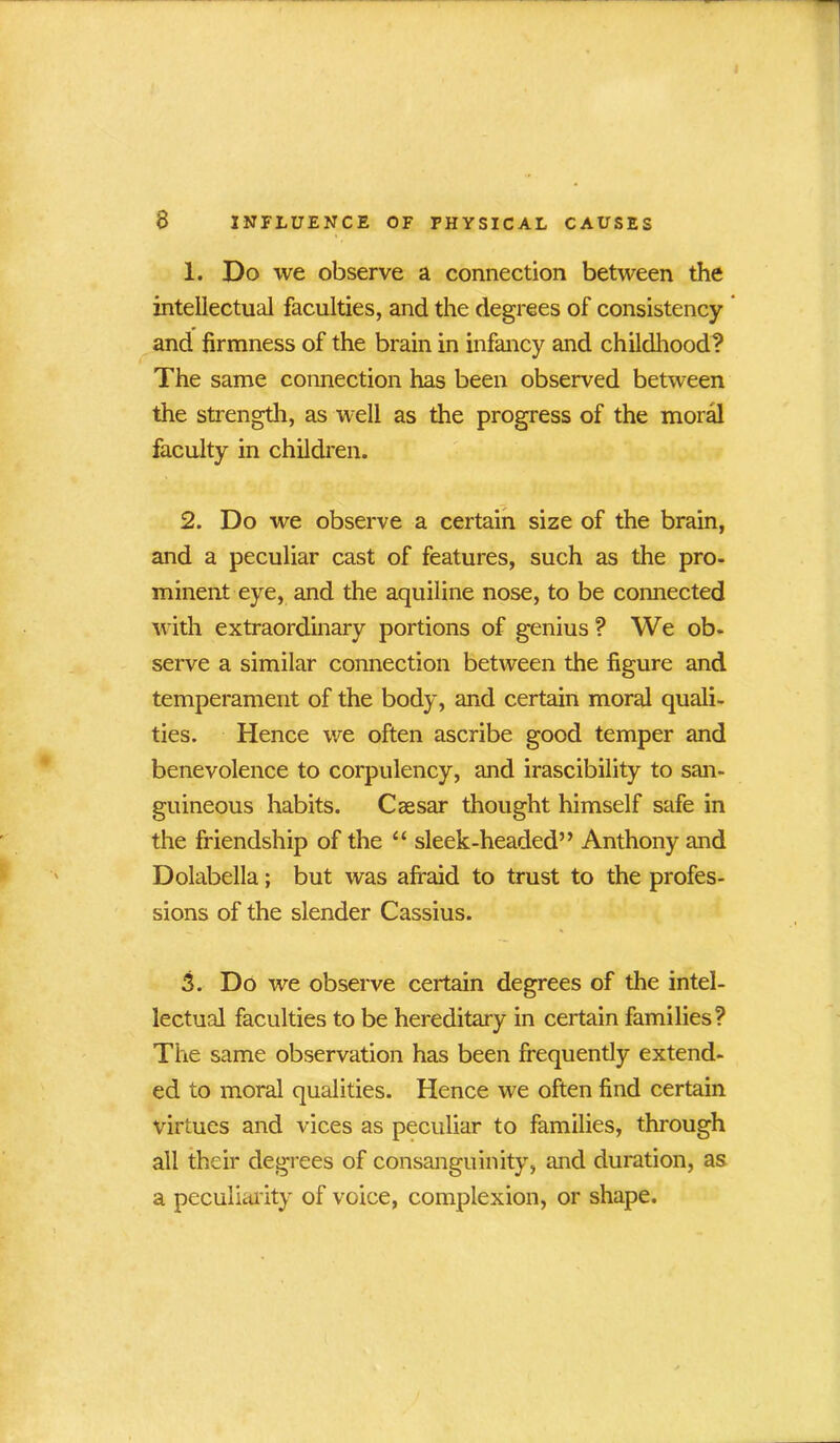 1. Do we observe a connection between the intellectual faculties, and the degrees of consistency and firmness of the brain in infancy and childhood? The same connection has been observed between the strength, as well as the progress of the moral faculty in children. 2. Do we observe a certain size of the brain, and a peculiar cast of features, such as the pro- minent eye, and the aquiline nose, to be connected with extraordinary portions of genius ? We ob- serve a similar connection between the figure and temperament of the body, and certain moral quali- ties. Hence we often ascribe good temper and benevolence to corpulency, and irascibility to san- guineous habits. Caesar thought himself safe in the friendship of the “ sleek-headed” Anthony and Dolabella; but was afraid to trust to the profes- sions of the slender Cassius. 3. Do we observe certain degrees of the intel- lectual faculties to be hereditary in certain families? The same observation has been frequently extend- ed to moral qualities. Hence we often find certain virtues and vices as peculiar to families, through all their degrees of consanguinity, and duration, as a peculiarity of voice, complexion, or shape.