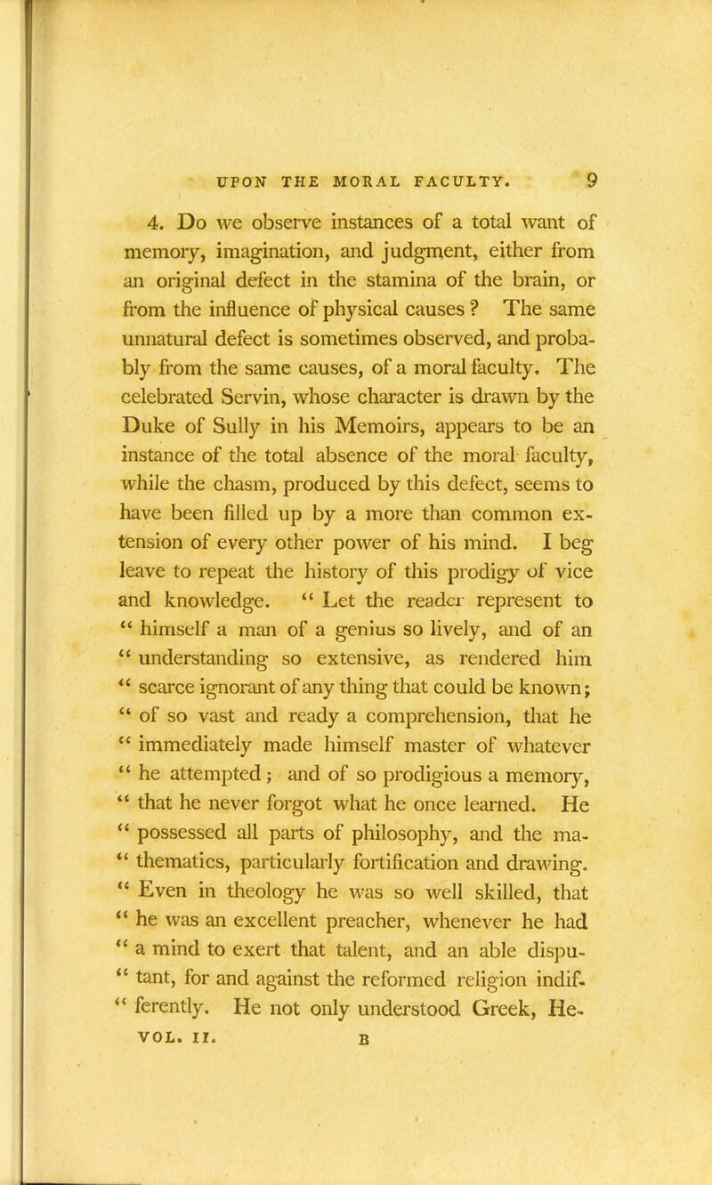 4. Do we observe instances of a total want of memory, imagination, and judgment, either from an original defect in the stamina of the brain, or from the influence of physical causes ? The same unnatural defect is sometimes observed, and proba- bly from the same causes, of a moral faculty. The celebrated Servin, whose character is drawn by the Duke of Sully in his Memoirs, appears to be an instance of the total absence of the moral faculty, while the chasm, produced by this defect, seems to have been filled up by a more than common ex- tension of every other power of his mind. I beg leave to repeat the history of this prodigy of vice and knowledge. “ Let the reader represent to “ himself a man of a genius so lively, and of an “ understanding so extensive, as rendered him “ scarce ignorant of any thing that could be known; “of so vast and ready a comprehension, that he “ immediately made himself master of whatever “ he attempted; and of so prodigious a memory, “ that he never forgot what he once learned. He “ possessed all parts of philosophy, and the ma- “ thematics, particularly fortification and drawing. “ Even in theology he was so well skilled, that “ he was an excellent preacher, whenever he had “ a mind to exert that talent, and an able dispu- “ tant, for and against the reformed religion indif- “ ferently. He not only understood Greek, He- VOL. II. B