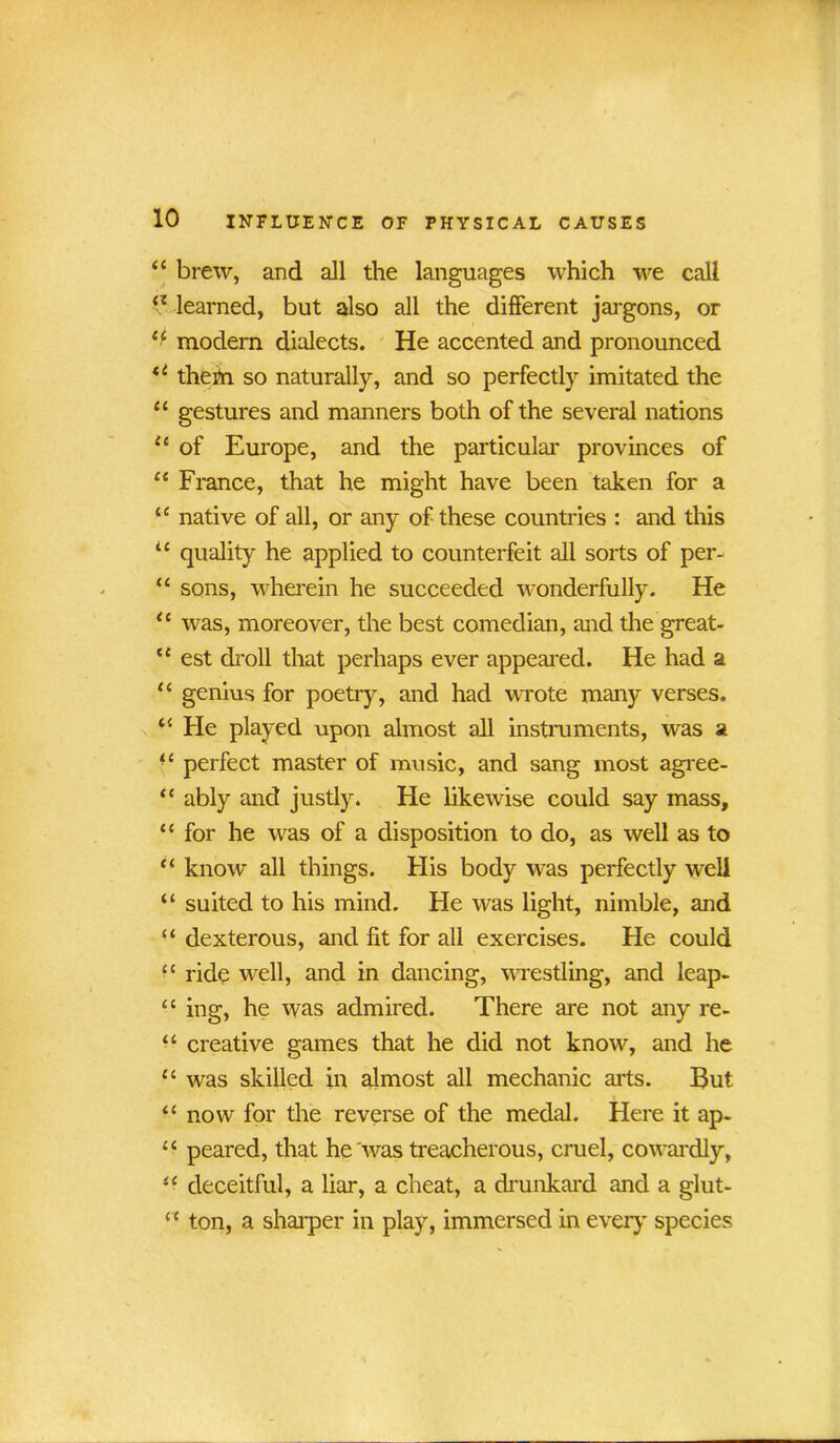 “ brew, and all the languages which we call <z learned, but also all the different jargons, or modem dialects. He accented and pronounced u them so naturally, and so perfectly imitated the “ gestures and manners both of the several nations {c of Europe, and the particular provinces of 44 France, that he might have been taken for a iC native of all, or any of these countries : and this 44 quality he applied to counterfeit all sorts of per- 44 sons, wherein he succeeded wonderfully. He 44 was, moreover, the best comedian, and the great- 44 est droll that perhaps ever appeared. He had a 44 genius for poetry, and had wrote many verses. 44 He played upon almost all instruments, was a ■4 perfect master of music, and sang most agree- 44 ably and justly. He likewise could say mass, 44 for he was of a disposition to do, as well as to 44 know all things. His body was perfectly well “ suited to his mind. He was light, nimble, and “ dexterous, and fit for all exercises. He could 44 ride well, and in dancing, wrestling, and leap- 44 ing, he was admired. There are not any re- 44 creative games that he did not know, and he 44 was skilled in almost all mechanic arts. But 44 now for the reverse of the medal. Here it ap- 44 peared, that he was treacherous, cruel, cowardly, 44 deceitful, a liar, a cheat, a drunkard and a glut- 44 ton, a sharper in play, immersed in every species