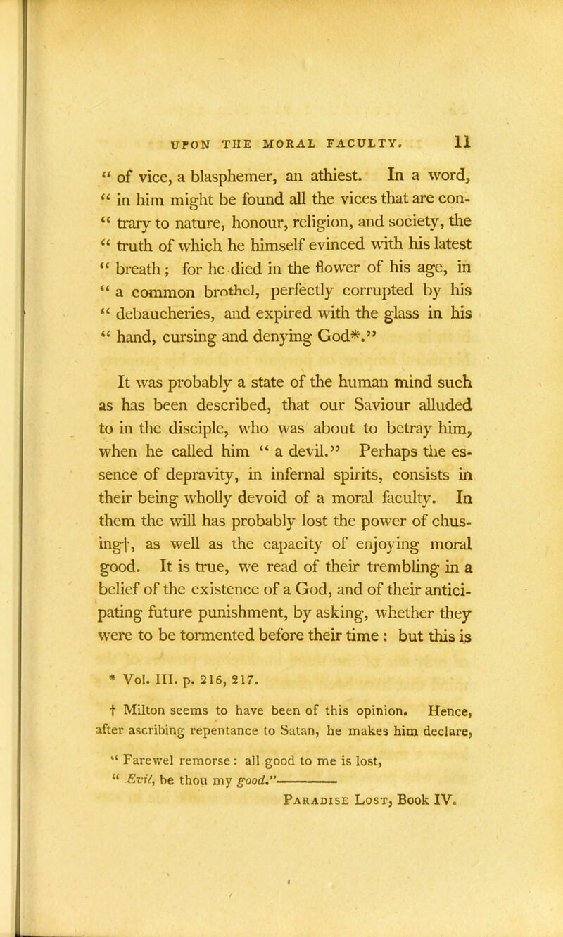 “ of vice, a blasphemer, an athiest. In a word, “ in him might be found all the vices that are con- “ traiy to nature, honour, religion, and society, the u truth of which he himself evinced with his latest “ breath; for he died in the flower of his age, in “ a common brothel, perfectly corrupted by his “ debaucheries, and expired with the glass in his “ hand, cursing and denying God*.” \ It was probably a state of the human mind such as has been described, that our Saviour alluded to in the disciple, who was about to betray him, when he called him “ a devil.” Perhaps the es- sence of depravity, in infernal spirits, consists in their being wholly devoid of a moral faculty. In them the will has probably lost the power of chus- ingt, as well as the capacity of enjoying moral good. It is true, we read of their trembling in a belief of the existence of a God, and of their antici- pating future punishment, by asking, whether they were to be tormented before their time : but this is * Vol. III. p. 216, 217. t Milton seems to have been of this opinion. Hence, after ascribing repentance to Satan, he makes him declare, “ Farewel remorse: all good to me is lost, “ -Evil, be thou my good.” Paradise Lost, Book IV.