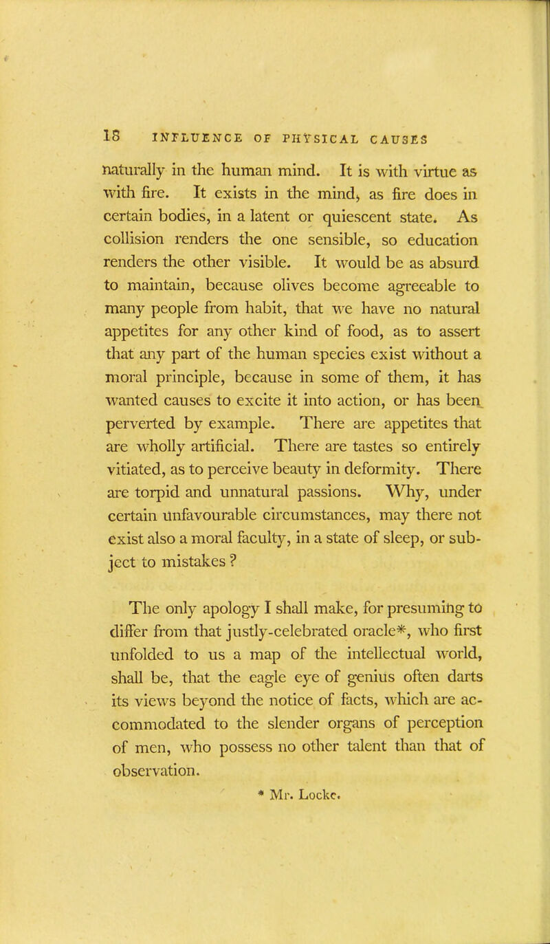 naturally in the human mind. It is with virtue as with fire. It exists in the mind;, as fire does in certain bodies, in a latent or quiescent state. As collision renders the one sensible, so education renders the other visible. It would be as absurd to maintain, because olives become agreeable to many people from habit, that we have no natural appetites for any other kind of food, as to assert that any part of the human species exist without a moral principle, because in some of them, it has wanted causes to excite it into action, or has been perverted by example. There are appetites that are wholly artificial. There are tastes so entirely vitiated, as to perceive beauty in deformity. There are torpid and unnatural passions. Why, under certain unfavourable circumstances, may there not exist also a moral faculty, in a state of sleep, or sub- ject to mistakes ? The only apology I shall make, for presuming to differ from that justly-celebrated oracle*, who first unfolded to us a map of the intellectual world, shall be, that the eagle eye of genius often darts its views beyond the notice of facts, which are ac- commodated to the slender organs of perception of men, who possess no other talent than that of observation. * Mr. Lockc.