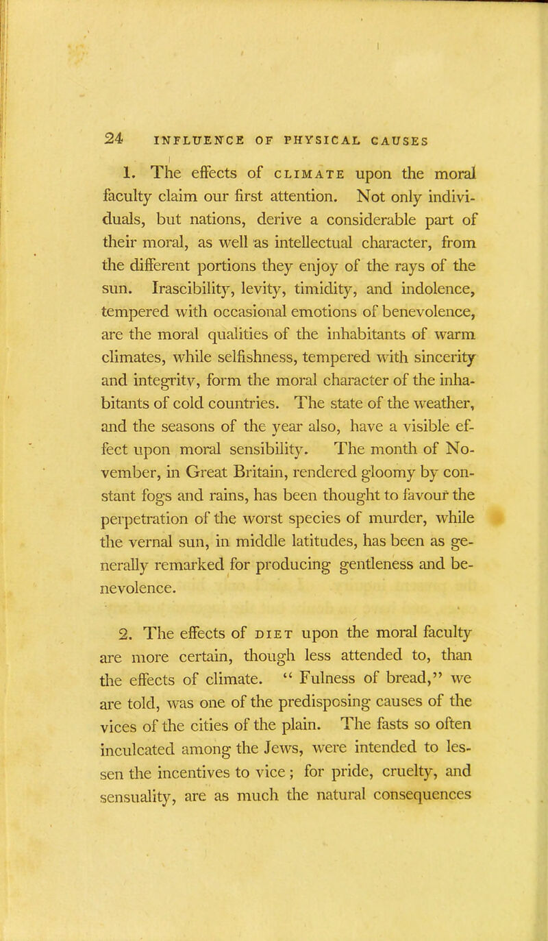 I 1. The effects of climate upon the moral faculty claim our first attention. Not only indivi- duals, but nations, derive a considerable part of their moral, as well as intellectual character, from the different portions they enjoy of the rays of the sun. Irascibility, levity, timidity, and indolence, tempered with occasional emotions of benevolence, are the moral qualities of the inhabitants of warm climates, while selfishness, tempered with sincerity and integrity, form the moral character of the inha- bitants of cold countries. The state of the weather, and the seasons of the year also, have a visible ef- feet upon moral sensibility. The month of No- vember, in Great Britain, rendered gloomy by con- stant fogs and rains, has been thought to favour the perpetration of the worst species of murder, while the vernal sun, in middle latitudes, has been as ge- nerally remarked for producing gentleness and be- nevolence. 2. The effects of diet upon the moral faculty are more certain, though less attended to, than the effects of climate. “ Fulness of bread,” we are told, was one of the predisposing causes of the vices of the cities of the plain. The fasts so often inculcated among the Jews, were intended to les- sen the incentives to vice; for pride, cruelty, and sensuality, are as much the natural consequences