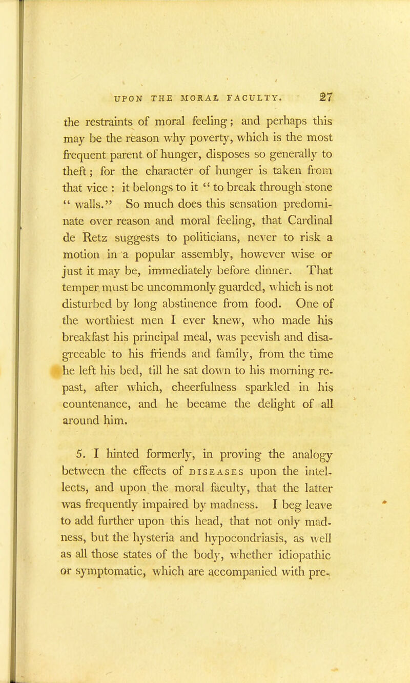 the restraints of moral feeling; and perhaps this may be the reason why poverty, which is the most frequent parent of hunger, disposes so generally to theft; for the character of hunger is taken from that vice : it belongs to it “ to break through stone “ walls.” So much does this sensation predomi- nate over reason and moral feeling, that Cardinal de Retz suggests to politicians, never to risk a motion in a popular assembly, however wise or just it may be, immediately before dinner. That temper must be uncommonly guarded, which is not disturbed by long abstinence from food. One of the worthiest men I ever knew, who made his breakfast his principal meal, was peevish and disa- greeable to his friends and family, from the time he left his bed, till he sat down to his morning re- past, after which, cheerfulness sparkled in his countenance, and he became the delight of all around him. 5. I hinted formerly, in proving the analogy between the effects of diseases upon the intel- lects, and upon the moral faculty, that the latter was frequently impaired by madness. I beg leave to add further upon this head, that not only mad- ness, but the hysteria and hypocondriasis, as well as all those states of the body, whether idiopathic or symptomatic, which are accompanied with pre-