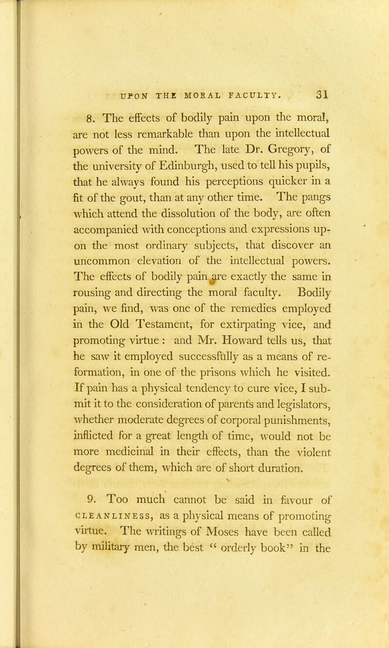 8. The effects of bodily pain upon the moral, are not less remarkable than upon the intellectual powers of the mind. The late Dr. Gregory, of the university of Edinburgh, used to tell his pupils, that he always found his perceptions quicker in a fit of the gout, than at any other time. The pangs which attend the dissolution of the body, are often accompanied with conceptions and expressions up- on the most ordinary subjects, that discover an uncommon elevation of the intellectual powers. The effects of bodily pain .are exactly tire same in rousing and directing the moral faculty. Bodily pain, we find, was one of the remedies employed in the Old Testament, for extirpating vice, and promoting virtue : and Mr. Howard tells us, that he saw it employed successfully as a means of re- formation, in one of the prisons which he visited. If pain has a physical tendency to cure vice, I sub- mit it to the consideration of parents and legislators, whether moderate degrees of corporal punishments, inflicted for a great length of time, would not be more medicinal in their effects, than the violent degrees of them, which are of short duration. * 9. Too much cannot be said in favour of cleanliness, asa physical means of promoting virtue. The writings of Moses have been called by military men, the best “ orderly book” in the