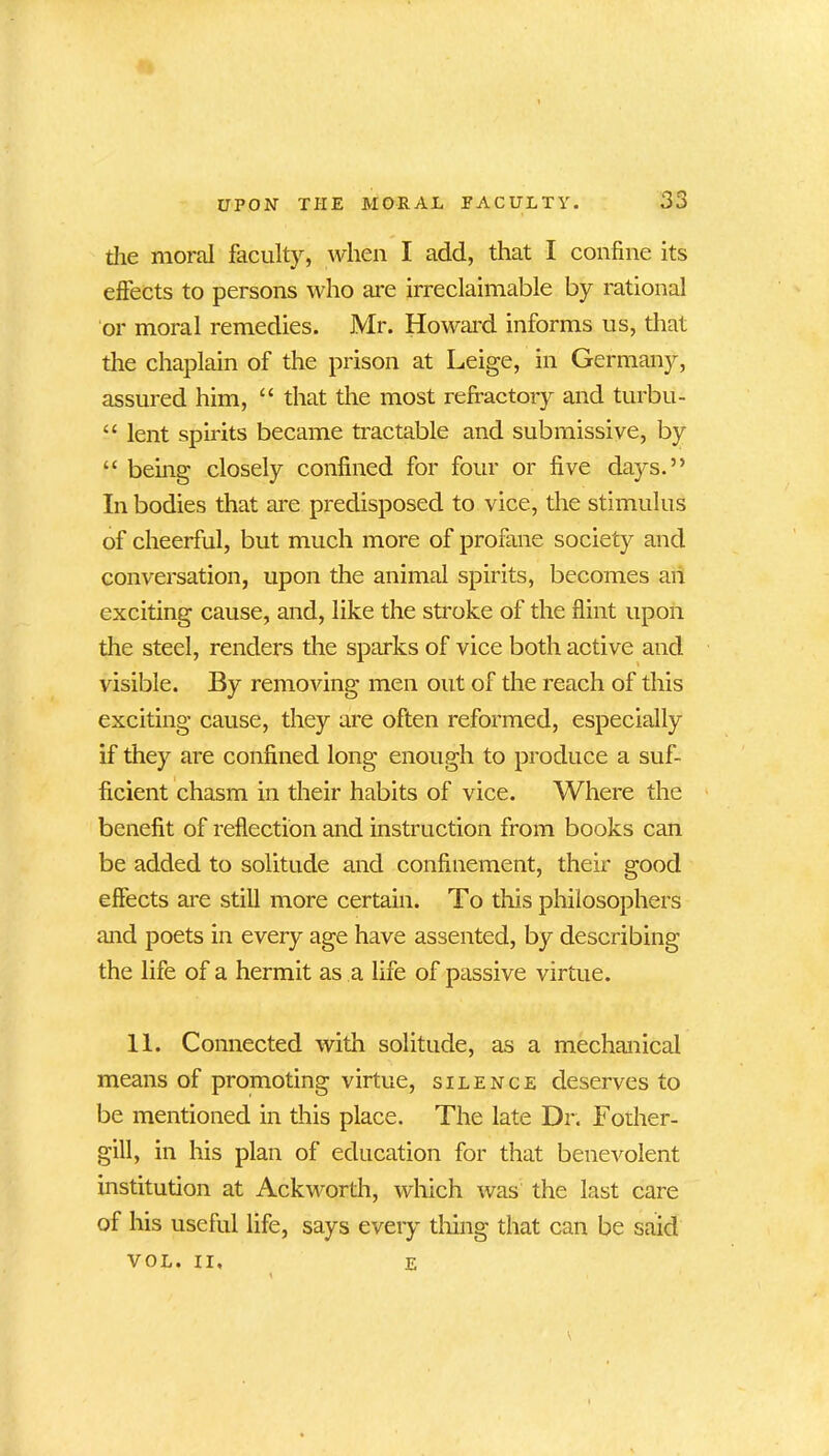 the moral faculty, when I add, that I confine its effects to persons who are irreclaimable by rational or moral remedies. Mr. Howard informs us, that the chaplain of the prison at Leige, in Germany, assured him, “ that the most refractory and turbu- “ lent spirits became tractable and submissive, by “ being closely confined for four or five days.” In bodies that are predisposed to vice, the stimulus of cheerful, but much more of profane society and conversation, upon the animal spirits, becomes an exciting cause, and, like the stroke of the flint upon the steel, renders the sparks of vice both active and visible. By removing men out of the reach of this exciting cause, they are often reformed, especially if they are confined long enough to produce a suf- ficient chasm in their habits of vice. Where the benefit of reflection and instruction from books can be added to solitude and confinement, their good effects are still more certain. To this philosophers and poets in every age have assented, by describing the life of a hermit as a life of passive virtue. 11. Connected with solitude, as a mechanical means of promoting virtue, silence deserves to be mentioned in this place. The late Dr. Foiher- gill, in his plan of education for that benevolent institution at Ackworth, which was the last care of his useful life, says every thing that can be said VOL. II, e