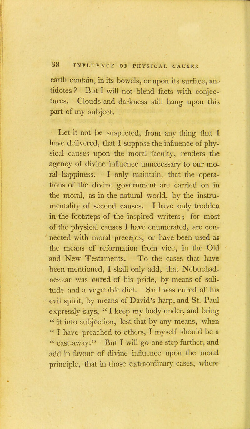 earth contain, in its bowels, or upon its surface, an- tidotes ? But I will not blend facts with conjec- tures. Clouds and darkness still hang upon this part of my subject. Let it not be suspected, from any thing that I have delivered, that I suppose the influence of phy- sical causes upon the moral faculty, renders the agency of divine influence unnecessary to our mo- ral happiness. I only maintain, that the opera- tions of the divine government are carried on in the moral, as in the natural world, by the instru- mentality of second causes. I have only trodden in the footsteps of the inspired writers; for most of the physical causes I have enumerated, are con- nected with moral precepts, or have been used as the means of reformation from vice, in the Old and New Testaments. To the cases that have been mentioned, I shall only add, that Nebuchad- nezzar was cured of his pride, by means of soli- tude and a vegetable diet. Saul was cured of his evil spirit, by means of David’s harp, and St. Paul expressly says, “ I keep my body under, and bring “ it into subjection, lest that by any means, when “ I have preached to others, I myself should be a “ cast-away.” But I will go one step further, and add in favour of divine influence upon the moral principle, that in those extraordinary cases, where