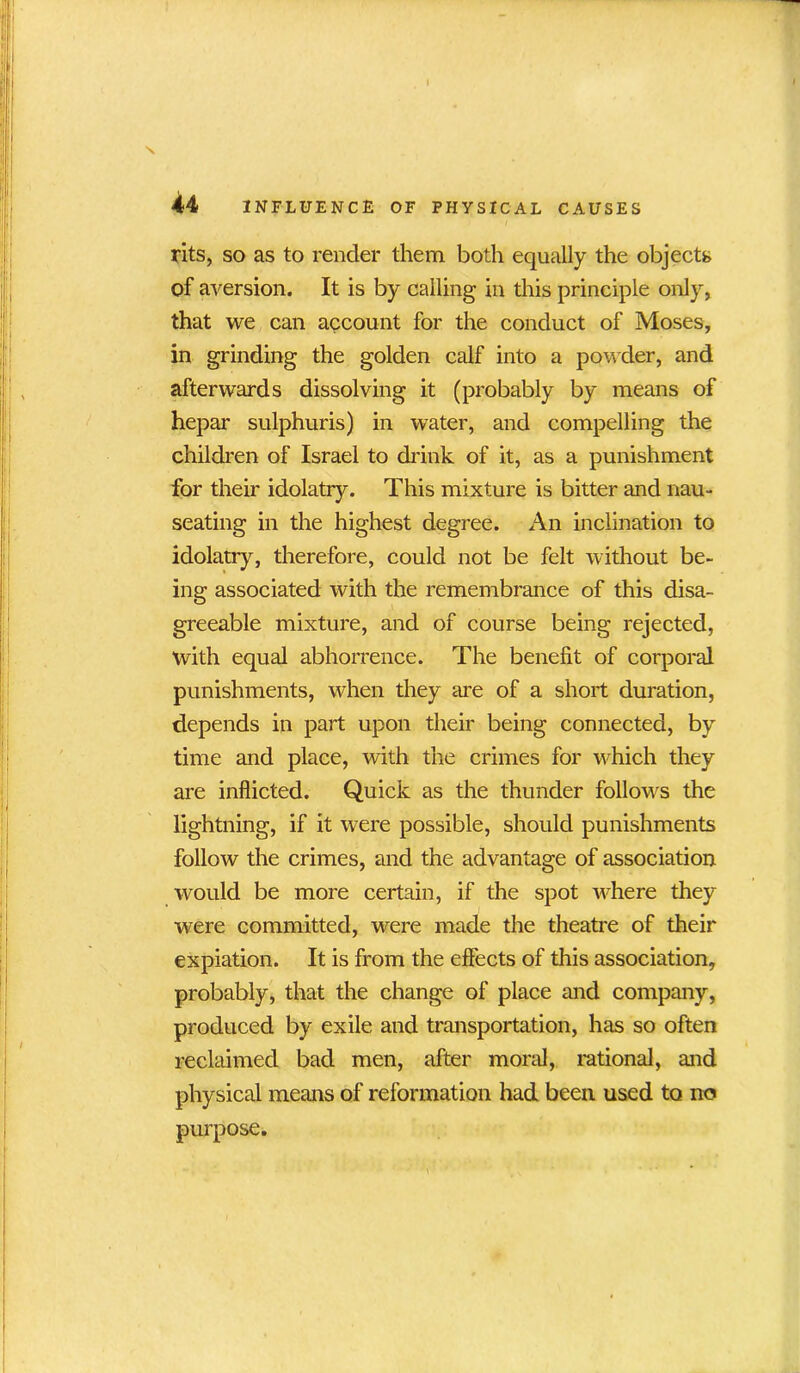 rits, so as to render them both equally the objects of aversion. It is by calling in this principle only, that we can account for the conduct of Moses, in grinding the golden calf into a powder, and afterwards dissolving it (probably by means of hepar sulphuris) in water, and compelling the children of Israel to drink of it, as a punishment for their idolatry. This mixture is bitter and nau- seating in the highest degree. An inclination to idolatry, therefore, could not be felt without be- ing associated with the remembrance of this disa- greeable mixture, and of course being rejected, with equal abhorrence. The benefit of corporal punishments, when they are of a short duration, depends in part upon their being connected, by time and place, with the crimes for which they are inflicted. Quick as the thunder follows the lightning, if it were possible, should punishments follow the crimes, and the advantage of association would be more certain, if the spot where they were committed, were made the theatre of their expiation. It is from the effects of this association, probably, that the change of place and company, produced by exile and transportation, has so often reclaimed bad men, after moral, rational, and physical means of reformation had been used to no purpose.