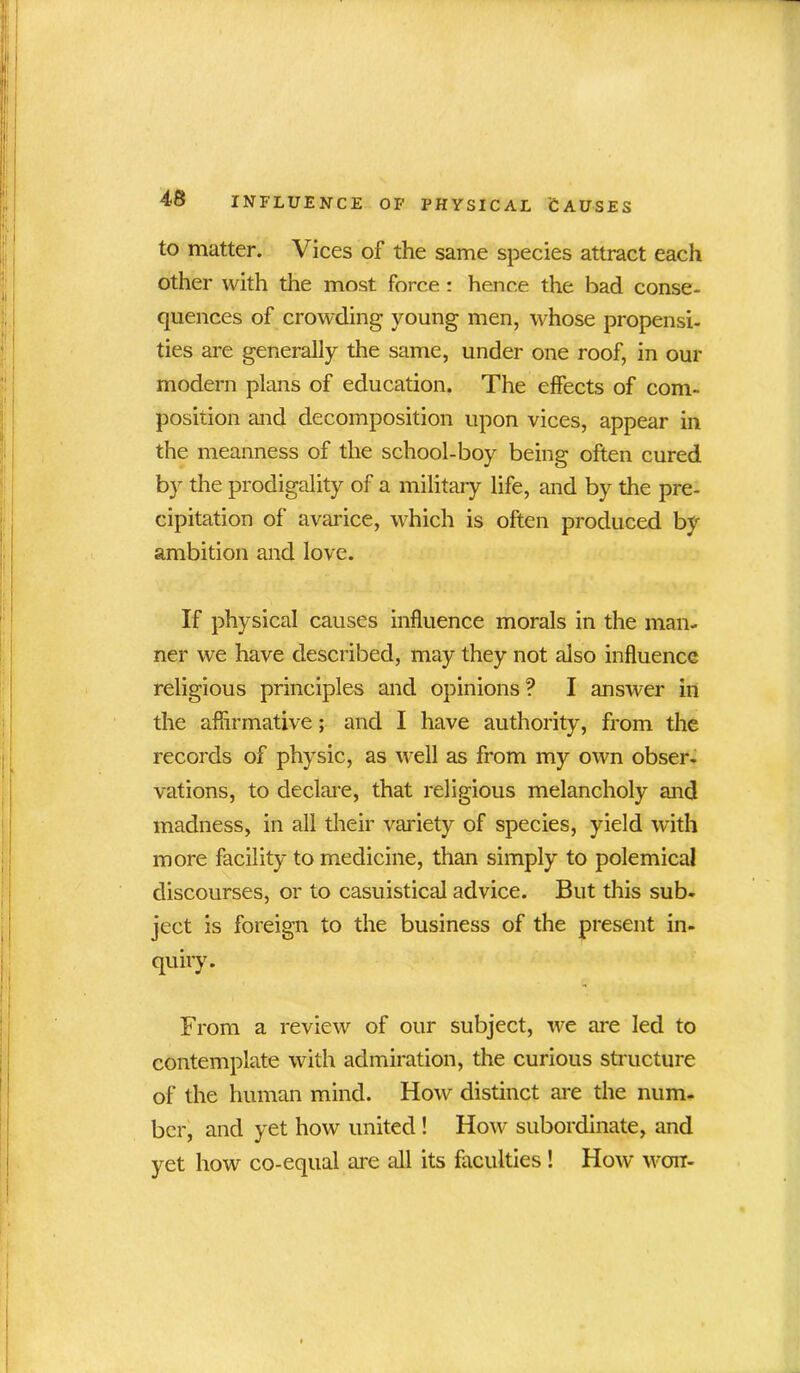 to matter. Vices of the same species attract each other with the most force : hence the bad conse- quences of crowding young men, whose propensi- ties are generally the same, under one roof, in our modern plans of education. The effects of com- position and decomposition upon vices, appear in the meanness of the school-boy being often cured by the prodigality of a military life, and by the pre- cipitation of avarice, which is often produced by ambition and love. If physical causes influence morals in the man- ner we have described, may they not also influence religious principles and opinions? I answer in the affirmative; and I have authority, from the records of physic, as well as from my own obser- vations, to declare, that religious melancholy and madness, in all their variety of species, yield with more facility to medicine, than simply to polemical discourses, or to casuistical advice. But this sub- ject is foreign to the business of the present in- quiry. From a review of our subject, we are led to contemplate with admiration, the curious structure of the human mind. How distinct are the num- ber, and yet how united ! How subordinate, and yet how co-equal are all its faculties ! How won-