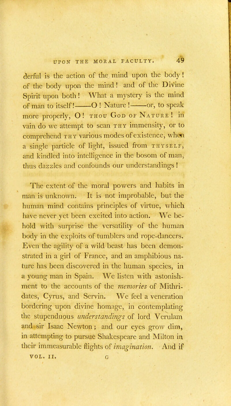 derful is the action of the mind upon the body! of the body upon the mind! and of the Divine Spirit upon both! What a mystery is the mind of man to itself! O ! Nature ! or, to speak more properly, O! thou God of Nature ! in vain do we attempt to scan thy immensity, or to comprehend thy various modes of existence, when a single particle of light, issued from thyself, and kindled into intelligence in the bosom of man, thus dazzles and confounds our understandings ! The extent of the moral powers and habits in man is unknown. It is not improbable, but the human mind contains principles of virtue, which have never yet been excited into action. We be- hold with surprise the versatility of the human body in the exploits of tumblers and rope-dancers. Even the agility of a wild beast has been demon- strated in a girl of France, and an amphibious na- ture has been discovered in the human species, in a young man in Spain. We listen with astonish- ment to the accounts of the memories of Mithri- dates, Cyrus, and Servin. We feel a veneration bordering upon divine homage, in contemplating the stupenduous understandings of lord Verulam and sir Isaac Newton; and our eyes grow dim, in attempting to pursue Shakespeare and Milton in their immeasurable flights of imagination. And if VOL. II, g