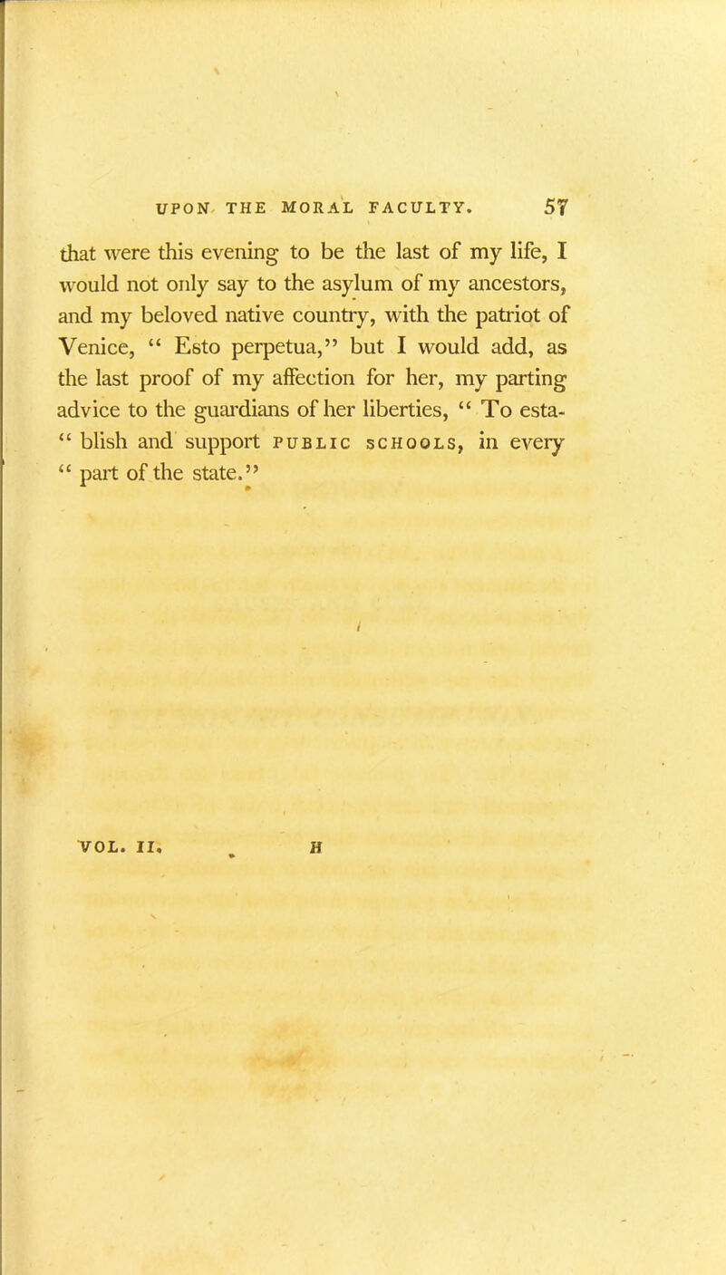 that were this evening to be the last of my life, I would not only say to the asylum of my ancestors, and my beloved native country, with the patriot of Venice, “ Esto perpetua,” but I would add, as the last proof of my affection for her, my parting advice to the guardians of her liberties, “To esta- “ blish and support public schools, in every “ part of the state.” / VOL. II, H