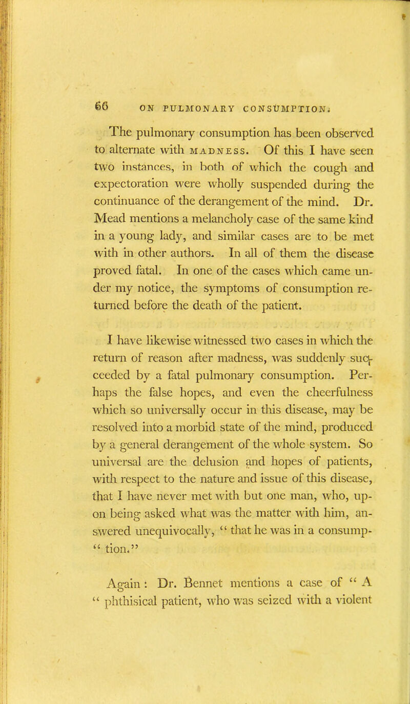 The pulmonary consumption has been observed to alternate with madness. Of this I have seen two instances, in both of which the cough and expectoration were wholly suspended during the continuance of the derangement of the mind. Dr. Mead mentions a melancholy case of the same kind in a young lady, and similar cases are to be met with in other authors. In all of them the disease proved fatal. In one of the cases which came un- der my notice, the symptoms of consumption re- turned before the death of the patient. I have likewise witnessed two cases in which the return of reason after madness, was suddenly sucv- ceeded by a fatal pulmonary consumption. Per- haps the false hopes, and even the cheerfulness which so universally occur in this disease, may be resolved into a morbid state of the mind, produced by a general derangement of the whole system. So universal are the delusion and hopes of patients, with respect to the nature and issue of this disease, that I have never met with but one man, who, up- on being asked what was the matter with him, an- swered unequivocally, “ that he was in a consump- “ tion.” Auain : Dr. Bennet mentions a case of “ A O “ phthisical patient, who was seized with a violent