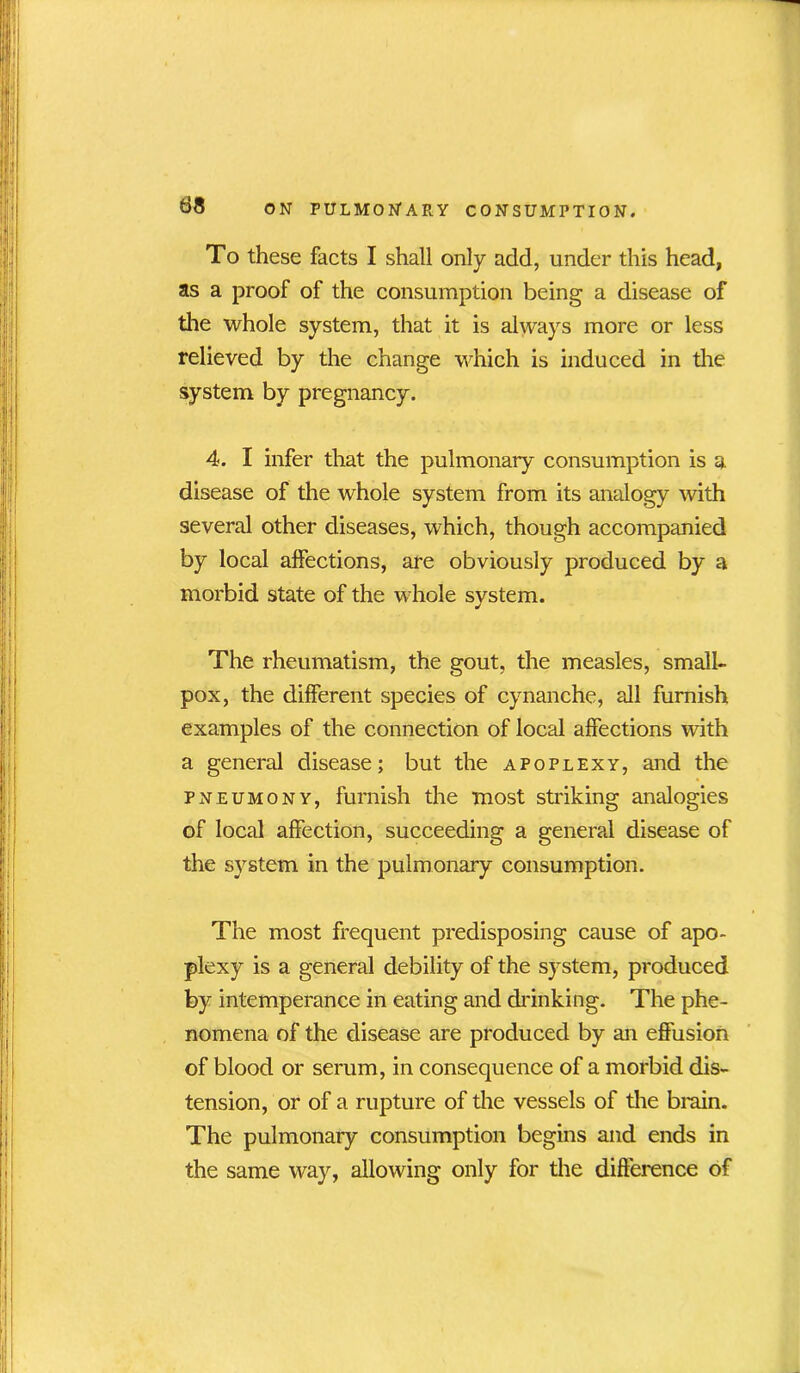 To these facts I shall only add, under this head, as a proof of the consumption being a disease of the whole system, that it is always more or less relieved by the change which is induced in the system by pregnancy. 4. I infer that the pulmonary consumption is a disease of the whole system from its analogy with several other diseases, which, though accompanied by local affections, are obviously produced by a morbid state of the whole system. The rheumatism, the gout, the measles, small- pox, the different species of cynanche, all furnish examples of the connection of local affections with a general disease; but the apoplexy, and the pneumony, furnish the most striking analogies of local affection, succeeding a general disease of the system in the pulmonary consumption. The most frequent predisposing cause of apo- plexy is a general debility of the system, produced by intemperance in eating and chinking. The phe- nomena of the disease are produced by an effusion of blood or serum, in consequence of a morbid dis- tension, or of a rupture of the vessels of the brain. The pulmonary consumption begins and ends in the same way, allowing only for the difference of