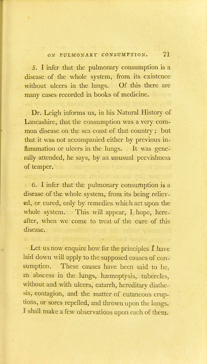 5. I infer that the pulmonary consumption is a disease of the whole system, from its existence without ulcers in the lungs. Of this there are many cases recorded in books of medicine. \ Dr. Leigh informs us, in his Natural History of Lancashire, that the consumption was a very com- mon disease on the sea coast of that country; but that it was not accompanied either by previous in- flammation or ulcers in the lungs. It was gene- rally attended, he says, by an unusual peevishness of temper, 6. I infer that the pulmonary consumption is a disease of the whole system, from its being reliev- ed, or cured, only by remedies which act upon the whole system. This will appear, I hope, here- after, when we come to treat of the cure of this disease. Let us now enquire how far the principles I have laid down will apply to the supposed causes of con- sumption. These causes have been said to be. an abscess in the lungs, haemoptysis, tubercles, without and with ulcers, catarrh, hereditary diathe- sis, contagion, and the matter of cutaneous erup- tions, or sores repelled, and thrown upon the lungs. I shall make a few observations upon each of them.