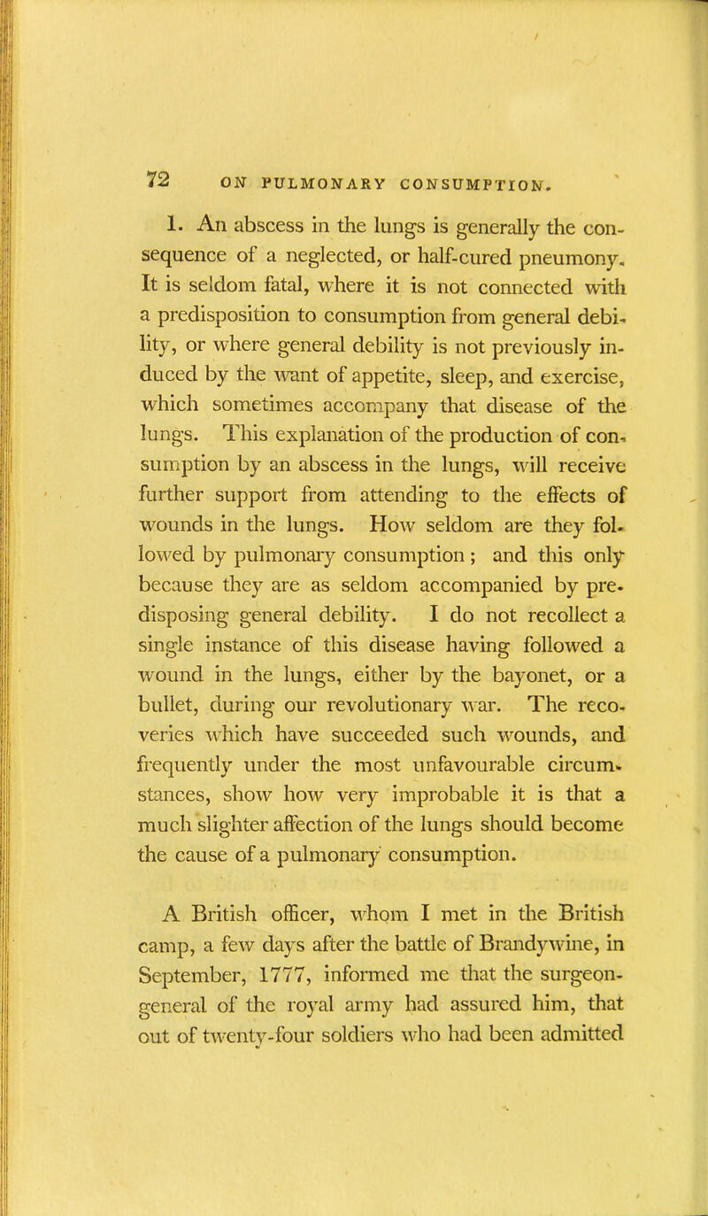 1. An abscess in the lungs is generally the con- sequence ol a neglected, or half-cured pneumony. It is seldom fatal, where it is not connected with a predisposition to consumption from general debi- lity, or where general debility is not previously in- duced by the want of appetite, sleep, and exercise, which sometimes accompany that disease of the lungs. This explanation of the production of con- sumption by an abscess in the lungs, will receive further support from attending to the effects of wounds in the lungs. How seldom are they fob lowed by pulmonary consumption ; and this only because they are as seldom accompanied by pre- disposing general debility. I do not recollect a single instance of this disease having followed a wound in the lungs, either by the bayonet, or a bullet, during our revolutionary war. The reco- veries which have succeeded such wounds, and frequently under the most unfavourable circum- stances, show how very improbable it is that a much slighter affection of the lungs should become the cause of a pulmonary consumption. A British officer, whom I met in the British camp, a few days after the battle of Brandywine, in September, 1777, informed me that the surgeon- general of the royal army had assured him, that out of twenty-four soldiers who had been admitted