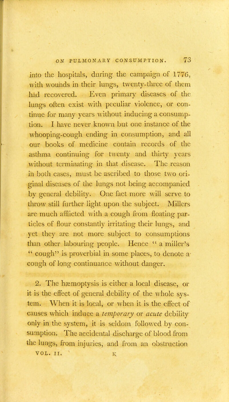 into the hospitals, during the campaign of 1776. with wounds in their lungs, twenty-three of them had recovered. Even primary diseases of the lungs often exist with peculiar violence, or con- tinue for many years without inducing a consump- tion. I have never known but one instance of the whooping-cough ending in consumption, and all our books of medicine contain records of the asthma continuing for twenty and thirty years without terminating in that disease. The reason in both cases, must be ascribed to those two ori- ginal diseases of the lungs not being accompanied by general debility. One fact more will serve to throw still further light upon the subject. Millers are much afflicted with a cough from floating par- ticles of flour constantly irritating their lungs, and yet they are not more subject to consumptions than other labouring people. Hence “ a miller’s “ cough” is proverbial in some places, to denote a- cough of long continuance without danger. 2. The haemoptysis is either a local disease, or it is the effect of general debility of the whole sys- tem. When it is local, or when it is the effect of causes which induce a temporary or acute debility only in the system, it is seldom followed by con- sumption. The accidental discharge of blood from the lungs, from injuries, and from an obstruction VOL. II. ' K