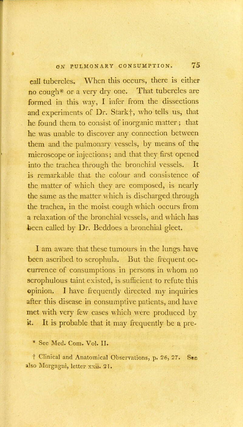 call tubercles. When this occurs, there is either no cough* or a very dry one. That tubercles are formed in this way, I infer from the dissections and experiments of Dr. Starkf, who tells us, that he found them to consist of inorganic matter; that he was unable to discover any connection between them and the pulmonary vessels, by means of the microscope or injections; and that they first opened into the trachea through the bronchial vessels. It is remarkable that the colour and consistence of the matter of which they are composed, is nearly the same as the matter which is discharged through the trachea, in the moist cough which occurs from a relaxation of the bronchial vessels, and which has •been called by Dr. Beddoes a bronchial gleet. I am aware that these tumours in the lungs have been ascribed to scrophula. But the frequent oc- currence of consumptions in persons in whom no scrophulous taint existed, is sufficient to refute this opinion. I have frequently directed my inquiries after this disease in consumptive patients, and have met with very few cases which were produced by it. It is probable that it may frequently be a pre- * Sec Med. Com. Vol. II. f Clinical and Anatomical Observations, p. 26, 27. See also Morgagni, letter xxii. 21.