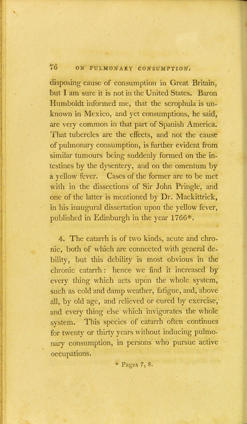disposing cause of consumption in Great Britain, but I am sure it is not in the United States. Baron Humboldt informed me, that the scrophula is un- known in Mexico, and yet consumptions, he said, are very common in that part of Spanish America. That tubercles are the effects, and not the cause of pulmonary consumption, is further evident from similar tumours being suddenly formed on the in- testines by the dysentery, and on the omentum by a yellow fever. Cases of the former are to be met with in the dissections of Sir John Pringle, and one of the latter is mentioned by Dr. Mackittrick, in his inaugural dissertation upon the yellow fever, published in Edinburgh in the year 1766*. 4. The catarrh is of two kinds, acute and chro- nic, both of which are connected with general de- bility, but this debility is most obvious in the chronic catarrh : hence we find it increased by every thing which acts upon the whole system, such as cold and damp weather, fatigue, and, above all, by old age, and relieved or cured by exercise, and every thing else which invigorates the whole system. This species of catarrh often continues for twenty or thirty years without inducing pulmo- nary consumption, in persons who pursue active occupations. * Pages 7, 8.