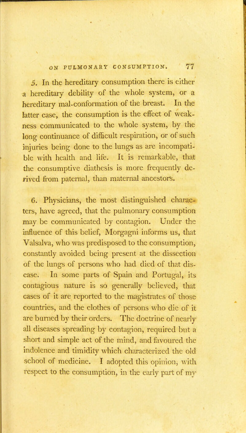 5. In the hereditary consumption there is either a hereditary debility of the whole system, or a hereditary mal-conformation of the breast. In the latter case, the consumption is the effect of weak- ness communicated to the whole system, by the long continuance of difficult respiration, or of such injuries being done to the lungs as are incompati- ble with health and life. It is remarkable, that the consumptive diathesis is more frequently de- rived from paternal, than maternal ancestors. 6. Physicians, the most distinguished charac- ters, have agreed, that the pulmonary consumption may be communicated by contagion. Under the influence of this belief, Morgagni informs us, that Valsalva, who was predisposed to the consumption, constantly avoided being present at the dissection of the lungs of persons who had died of that dis- ease. In some parts of Spain and Portugal, its contagious nature is so generally believed, that cases of it are reported to the magistrates of those countries, and the clothes of persons who die of it are burned by their orders. The doctrine of nearly all diseases spreading by contagion, required but a short and simple act of the mind, and favoured the indolence and timidity which characterized the old school of medicine. I adopted this opinion, with respect to the consumption, in the early part of my