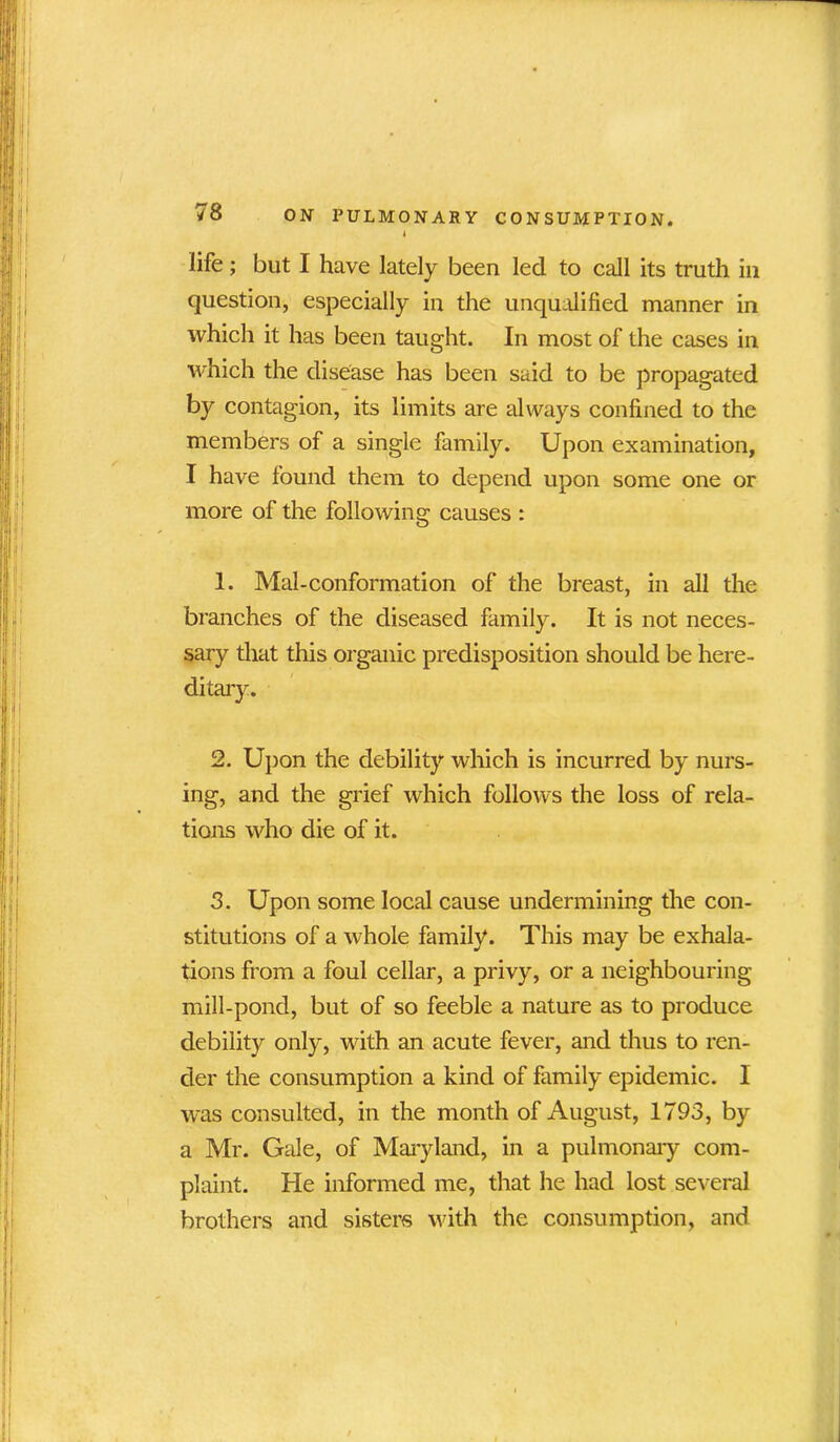 4 life; but I have lately been led to call its truth in question, especially in the unqualified manner in which it has been taught. In most of the cases in which the disease has been said to be propagated by contagion, its limits are always confined to the members of a single family. Upon examination, I have found them to depend upon some one or more of the following causes : 1. Mal-conformation of the breast, in all the branches of the diseased family. It is not neces- sary that this organic predisposition should be here- ditary. 2. Upon the debility which is incurred by nurs- ing, and the grief which follows the loss of rela- tions who die of it. 3. Upon some local cause undermining the con- stitutions of a whole family. This may be exhala- tions from a foul cellar, a privy, or a neighbouring mill-pond, but of so feeble a nature as to produce debility only, with an acute fever, and thus to ren- der the consumption a kind of family epidemic. I was consulted, in the month of August, 1793, by a Mr. Gale, of Maryland, in a pulmonary com- plaint. He informed me, that he had lost several brothers and sisters with the consumption, and