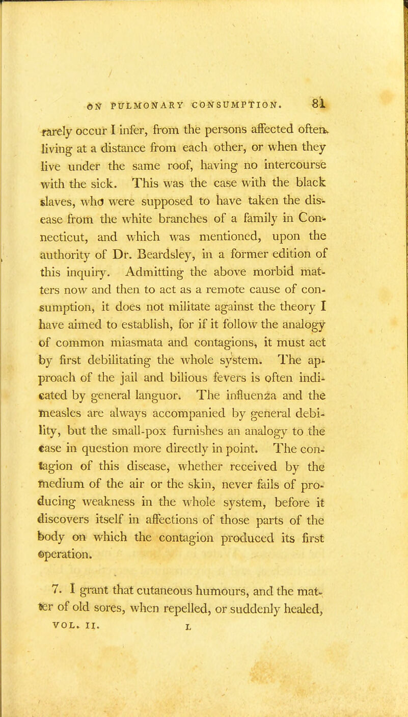 rarely occur I infer, from the persons affected oftem living at a distance from each other, or when they live under the same roof, having no intercourse with the sick. This was the case with the black slaves, who were supposed to have taken the dis- ease from the white branches of a family in Con- necticut, and which was mentioned, upon the authority of Dr. Beardsley, in a former edition of this inquiry. Admitting the above morbid mat- ters now and then to act as a remote cause of con- sumption, it does not militate against the theory I have aimed to establish, for if it follow the analogy of common miasmata and contagions, it must act by first debilitating the whole system. The ap- proach of the jail and bilious fevers is often indi- cated by general languor. The influenza and the measles are always accompanied by general debi- lity, but the small-pox furnishes an analogy to the case in question more directly in point. The con- tagion of this disease, whether received by the medium of the air or the skin, never fails of pro- ducing weakness in the whole system, before it discovers itself in affections of those parts of the body on which the contagion produced its first operation. 7. I grant that cutaneous humours, and the mat- ter of old sores, when repelled, or suddenly healed, VOL. II. l