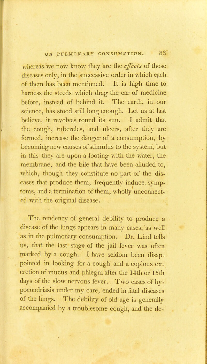 whereas we now know they are the effects of those diseases only, in the successive order in which each of them has been mentioned. It is high time to harness the steeds which drag the car of medicine before, instead of behind it. The earth, in our science, has stood still long enough. Let us at last believe, it revolves round its sun. I admit that the cough, tubercles, and ulcers, after they are formed, increase the danger of a consumption, by becoming new causes of stimulus to the system, but in this they are upon a footing with the water, the membrane, and the bile that have been alluded to, which, though they constitute no part of the dis- eases that produce them, frequently induce symp- toms, and a termination of them, wholly unconnect- ed with the original disease. The tendency of general debility to produce a disease of the lungs appeal's in many cases, as well as in the pulmonary consumption. Dr. Lind tells us, that the last stage of the jail fever was often marked by a cough. I have seldom been disap- pointed in looking for a cough and a copious ex- cretion of mucus and phlegm after the 14th or 15th days of the slow nervous fever. Two cases of hy- pocondriasis under my care, ended in fatal diseases of the lungs. The debility of old age is generally accompanied by a troublesome cough, raid the de~