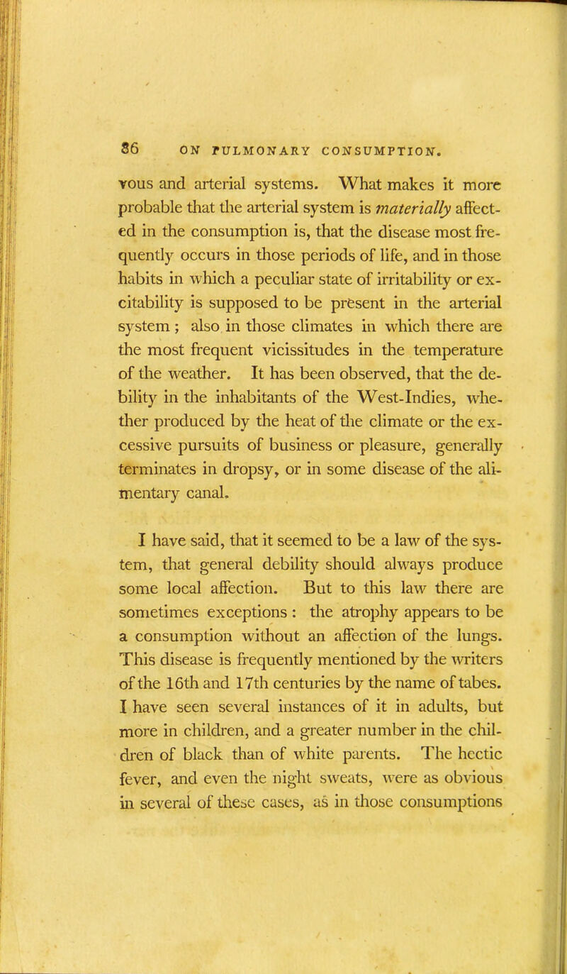vous and arterial systems. What makes it more probable that the arterial system is materially affect- ed in the consumption is, that the disease most fre- quently occurs in those periods of life, and in those habits in which a peculiar state of irritability or ex- citability is supposed to be present in the arterial system ; also in those climates in which there are the most frequent vicissitudes in the temperature of the weather. It has been observed, that the de- bility in the inhabitants of the West-Indies, whe- ther produced by the heat of the climate or the ex- cessive pursuits of business or pleasure, generally terminates in dropsy, or in some disease of the ali- mentary canal. I have said, that it seemed to be a law of the sys- tem, that general debility should always produce some local affection. But to this law there are sometimes exceptions : the atrophy appears to be a consumption without an affection of the lungs. This disease is frequently mentioned by the writers of the 16th and 17th centuries by the name of tabes. I have seen several instances of it in adults, but more in children, and a greater number in the chil- dren of black than of white parents. The hectic fever, and even the night sweats, were as obvious in several of these cases, as in those consumptions