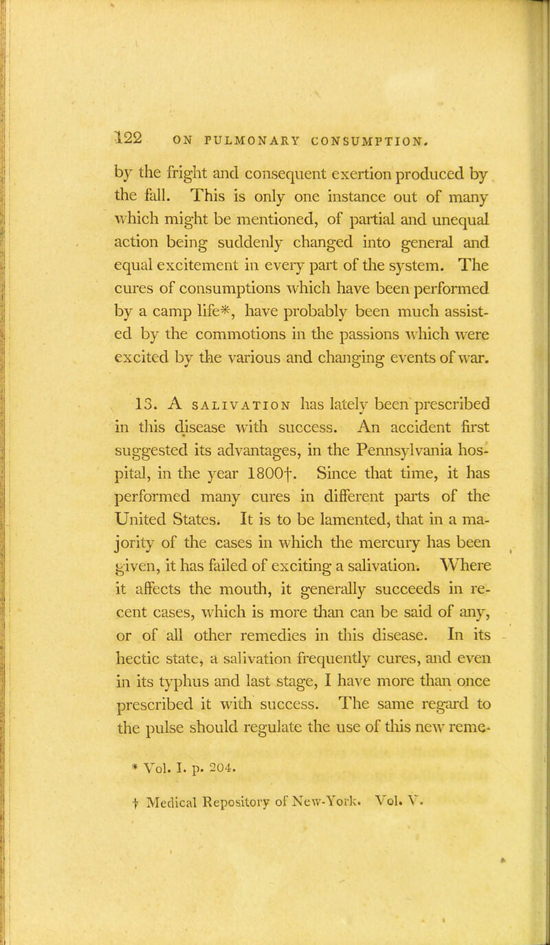 by the fright and consequent exertion produced by the fall. This is only one instance out of many which might be mentioned, of partial and unequal action being suddenly changed into general and equal excitement in every part of the system. The cures of consumptions which have been performed by a camp life*, have probably been much assist- ed by the commotions in the passions which were excited by the various and changing events of war. 13. A salivation has lately been prescribed in this disease with success. An accident first suggested its advantages, in the Pennsylvania hos- pital, in the year 1800j\ Since that time, it has performed many cures in different parts of the United States* It is to be lamented, that in a ma- jority of the cases in which the mercury has been given, it has failed of exciting a salivation. Where it affects the mouth, it generally succeeds in re- cent cases, which is more than can be said of any, or of all other remedies in this disease. In its hectic state, a salivation frequently cures, and even in its typhus and last stage, I have more than once prescribed it with success. The same regard to the pulse should regulate the use of this new reme- * Vol. I. p. 204. t Medical Repository of New-York. Vol. Y.