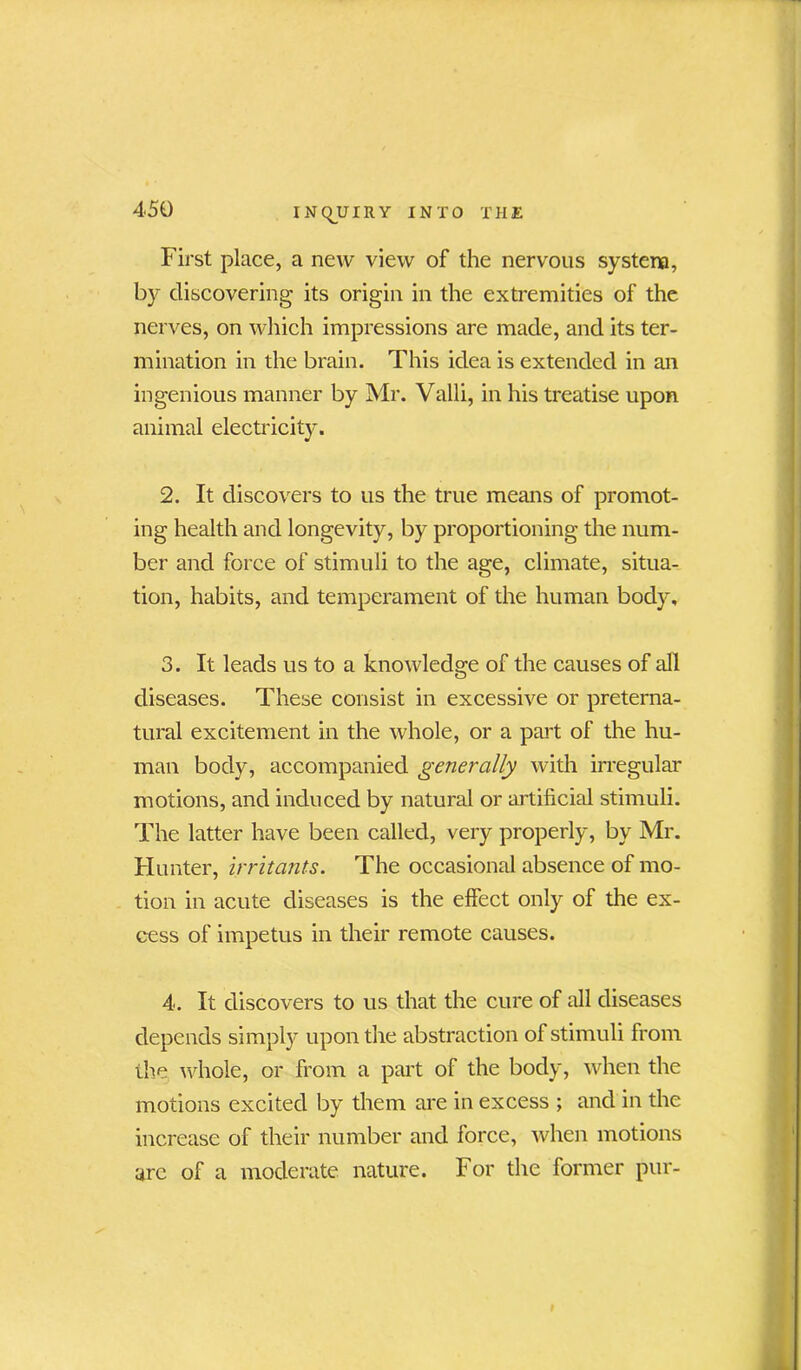 First place, a new view of the nervous system, by discovering its origin in the extremities of the nerves, on which impressions are made, and its ter- mination in the brain. This idea is extended in an ingenious manner by Mr. Valii, in his treatise upon animal electricity. 2. It discovers to us the true means of promot- ing health and longevity, by proportioning the num- ber and force of stimuli to the age, climate, situa- tion, habits, and temperament of the human body, 3. It leads us to a knowledge of the causes of all diseases. These consist in excessive or preterna- tural excitement in the whole, or a part of the hu- man body, accompanied generally with irregular motions, and induced by natural or artificial stimuli. The latter have been called, very properly, by Mr. Hunter, irritants. The occasional absence of mo- tion in acute diseases is the effect only of the ex- cess of impetus in their remote causes. 4. It discovers to us that the cure of all diseases depends simply upon the abstraction of stimuli from the whole, or from a part of the body, when the motions excited by them are in excess ; and in the increase of their number and force, when motions arc of a moderate nature. For the former pur-