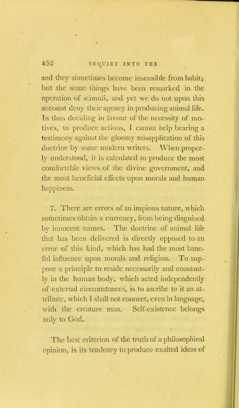 and they sometimes become insensible from habit; but the same things have been remarked in the operation of stimuli, and yet we do not upon this account deny their agency in producing animal life. In thus deciding in favour of the necessity of mo- tives, to produce actions, I cannot help bearing a testimony against the gloomy misapplication of this doctrine by some modern writers. When proper- ly understood, it is calculated to produce the most comfortable views of the divine government, and the most beneficial effects upon morals and human happiness. 7. There are errors of an impious nature, which sometimes obtain a currency, from being disguised by innocent names. The doctrine of animal life that has been delivered is directly opposed to an error of this kind, which has had the most bane- ful influence upon morals and religion. To sup- pose a principle to reside necessarily and constant- ly in the human body, which acted independently of external circumstances, is to ascribe to it an at- tribute, which I shall not connect, even in language, with the creature man. Self-existence belongs only to God. The best criterion of the truth of a philosophical opinion, is its tendency to produce exalted ideas of i