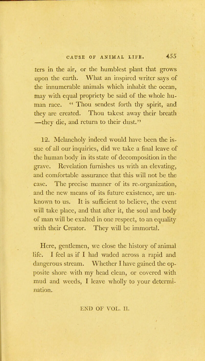 ters in the air, or the humblest plant that grows upon the earth. What an inspired writer says of the innumerable animals which inhabit the ocean, may with equal propriety be said of the whole hu- man race. “ Thou sendest forth thy spirit, and they are created. Thou takest away their breath —they die, and return to their dust.” 12. Melancholy indeed would have been the is- sue of all our inquiries, did we take a final leave of the human body in its state of decomposition in the grave. Revelation furnishes us with an elevating, and comfortable assurance that this will not be the case. The precise manner of its re-organization, and the new means of its future existence, are un- known to us. It is sufficient to believe, the event will take place, and that after it, the soul and body of man will be exalted in one respect, to an equality with their Creator. They will be immortal. Here, gentlemen, we close the history of animal life. I feel as if I had waded across a rapid and dangerous stream. Whether I have gained the op- posite shore with my head clean, or covered with mud and weeds, I leave wholly to your determi- nation. END OF VOL. II.